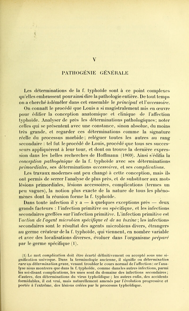 PATIIOGÉNIE GÉNÉRALE Les déterminations de la f. typhoïde sont à ce point complexes qu'elles embrassent pour ainsi dire la pathologie entière. De tout temps on a cherché à démêler dans cet ensemble le principal et Vaccessoire. On connaît le procédé que Louis a si magistralement mis en œuvre pour édifier la conception anatomique et clinique de l'affection typhoïde. Analyser de près les déterminations pathologiques; noter celles qui se présentent avec une constance, sinon absolue, du moins très grande, et regarder ces déterminations comme la signature réelle du processus morbide ; reléguer toutes les autres au rang- secondaire : tel fut le procédé de Louis, procédé que tous ses succes- seurs appliquèrent à leur tour, et dont on trouve la dernière expres- sion dans les belles recherches de Hoffmann (1869). Ainsi s'édifia la conception pathogénique de la f. typhoïde avec ses déterminations primordiales^ ses déterminations accessoires^ et ses complications. Les travaux modernes ont peu changé à cette conception, mais ils ont permis de serrer l'analyse de plus près, et de substituer aux mots lésions primordiales, lésions accessoires, complications (termes un peu vagues), la notion plus exacte de la nature de tous les phéno- mènes dont la réunion forme la f. typhoïde. Dans toute infection il y a — à quelques exceptions près — deux grands facteurs : l'infection primitive ou spécifique, et les infections secondaires greffées sur l'infection primitive. L'infection primitive est Vaction de l'agent microbien spécifique et de sa toxine ; les infections secondaires sont le résultat des agents microbiens divers, étrangers au germe créateur de la f. typhoïde, qui viennent, en nombre variable et avec des localisations diverses, évoluer dans l'organisme préparé par le germe spécifique (1). (1) Le mot complication doit être écarté définitivement ou accepté sous une si- gnification univoque. Dans la terminologie ancienne, il signifie ou détermination rare t)u détermination grave, venant troubler le cours normal de l'afîection : or l'ana- lyse nous montrera que dans la f. typhoïde, comme dans les autres infections, parmi les soi-disant complications, les unes sont du domaine des infections secondaires ; d'autres, des déterminations du virus typhoïdique ; les autres enfin, des accidents formidables, il est vrai, mais naturellement amenés par l'évolution progressive et portée à l'extrême, des lésions créées par le processus typhoïdique.