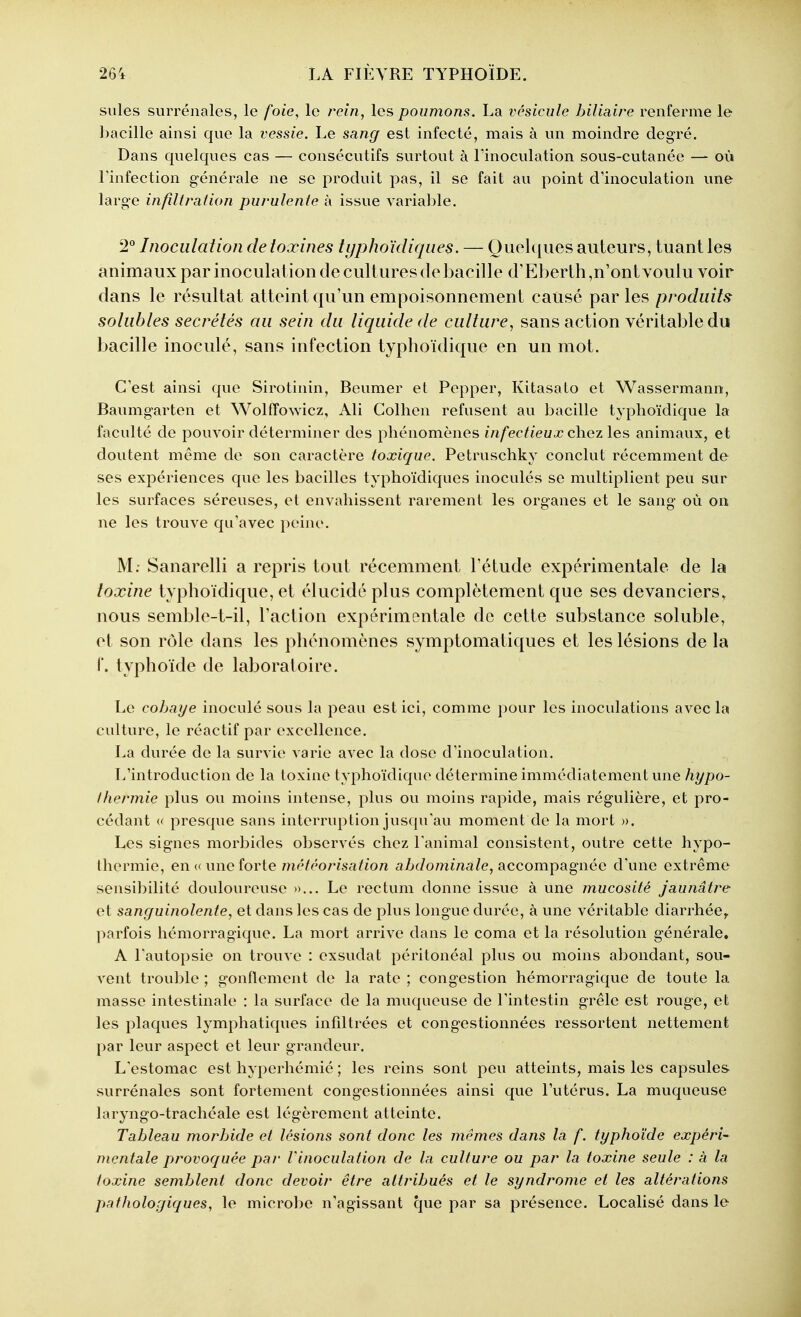 suies surrénales, le foie, le rein, les poumons. La vésicule biliaire renferme le bacille ainsi que la vessie. Le sang est infecté, mais à un moindre degré. Dans quelques cas — consécutifs surtout à l'inoculation sous-cutanée — où l'infection générale ne se produit pas, il se fait au point d'inoculation une large infiltration purulente à issue variable. Inoculation de toxines typhoïdiques. — Quelques auteurs, tuant les animaux par inoculation de cultures (le bacille d'Eberth,n'ont voulu voir dans le résultat atteint qu'un empoisonnement causé par les produits solubles sécrétés au sein du liquide de culture, sans action véritable du bacille inoculé, sans infection typboïdique en un mot. C'est ainsi que Sirotinin, Beumer et Pepper, Kitasato et Wassermann, Baumgarten et Wolffowicz, Ali Colhen refusent au bacille typboïdique la faculté de pouvoir déterminer des phénomènes infectieux chez les animaux, et doutent même de son caractère toxic/uc. Petruschky conclut récemment de ses expériences que les bacilles typhoïdiques inoculés se multiplient peu sur les surfaces séreuses, et envahissent rarement les organes et le sang où on ne les trouve qu'avec peine. M; Sanarelli a repris tout récemment l'étude expérimentale de la toxine typboïdique, et élucidé plus complètement que ses devanciers, nous semble-t-il, l'action expérimentale de cette substance soluble, et son rôle dans les phénomènes symptomatiques et les lésions de la r. typhoïde de laboratoire. Le cobaye inoculé sous la peau est ici, comme pour les inoculations avec la culture, le réactif par excellence. La durée de la survie varie avec la dose d'inoculation. L'introduction de la toxine lyphoïdiquo détermine immédiatement une/iî//)o- Ihermie plus ou moins intense, plus ou moins rapide, mais régulière, et pro- cédant « presque sans interruption jusqu'au moment de la mort ». Les signes morbides observés chez l'animal consistent, outre cette hypo- thermie, en «une forte niêtéorisation abdominale, accompagnée d'une extrême sensibilité douloureuse »... Le rectum donne issue à une mucosité jaunâtre et sanguinolente, et dans les cas de plus longue durée, à une véritable diarrhée,, parfois hémorragique. La mort arrive dans le coma et la résolution générale. A l'autopsie on trouve : exsudât péritonéal plus ou moins abondant, sou- vent trouble ; gonflement de la rate ; congestion hémorragique de toute la masse intestinale : la surface de la muqueuse de l'intestin grêle est rouge, et les plaques lymphatiques infdtrées et congestionnées ressortent nettement par leur aspect et leur grandeur. L'estomac est hyperhémié ; les reins sont peu atteints, mais les capsules surrénales sont fortement congestionnées ainsi que l'utérus. La muqueuse laryngo-trachéale est légèrement atteinte. Tableau morbide et lésions sont donc les mêmes dans la f. typhoïde expéri- mentale provoquée par Vinoculation de la cullure ou par la toxine seule : à la toxine semblent donc devoir être attribués et le syndrome et les altérations patholorjiques, le microbe n'agissant que par sa présence. Localisé dans le