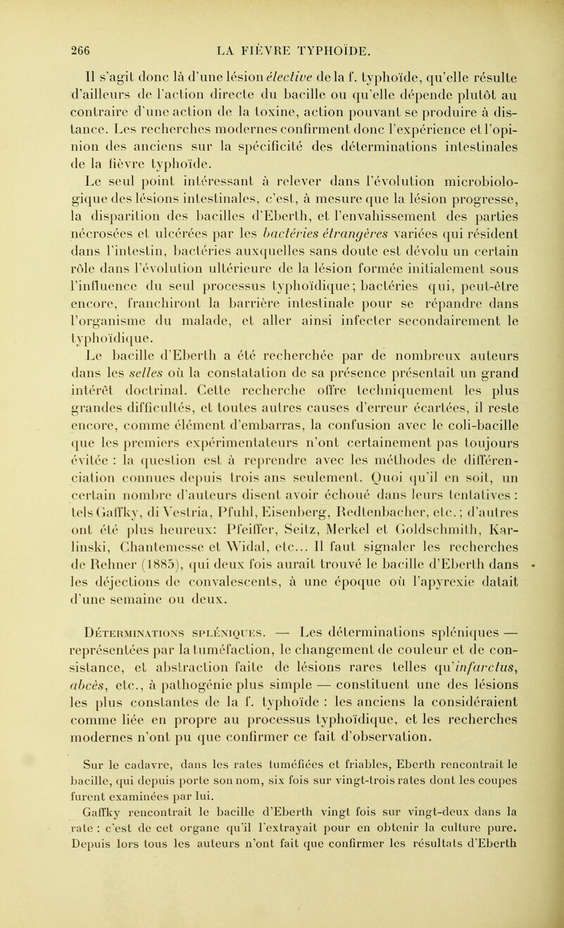 Il s'agit donc là d'une lésion élective delà f. typhoïde, qu'elle résulte d'ailleurs de Faction directe du bacille ou qu'elle dépende plutôt au contraire d'une action de la toxine, action pouvant se produire à dis- tance. Les recherches modernes confirment donc l'expérience et l'opi- nion des anciens sur la spécificité des déterminations intestinales de la fièvre typhoïde. Le seul point intéressant à relever dans l'évolution microbiolo- gique des lésions intestinales, c'est, à mesure que la lésion progresse, la disparition des bacilles d'Ebertli, et l'envahissement des parties nécrosées et ulcérées par les bactéries étrangères variées qui résident dans l'intestin, bactéries auxquelles sans doute est dévolu un certain rôle dans l'évolution ultérieure de la lésion formée initialement sous l'influence du seul processus typhoïdique ; bactéries qui, peut-être encore, franchiront la barrière intestinale pour se répandre dans l'organisme du malade, et aller ainsi infecter secondairement le typhoïdique. Le bacille d'Eberth a été recherchée par de nombreux auteurs dans les selles où la constatation de sa présence présentait un grand intérêt doctrinal. Cette recherche offre techniquement les plus grandes difficultés, et toutes autres causes d'erreur écartées, il reste encore, comme élément d'embarras, la confusion avec le coli-bacille que les premiers expérimentateurs n'ont certainement pas toujours évitée : la question est à reprendre avec les méthodes de différen- ciation connues depuis trois ans seulement. Quoi qu'il en soit, un certain nombre d'auteurs disent avoir échoué dans leurs tentatives : telsGaffky, di Vestria, Pfuhl, Eisenberg, Redtenbacher, etc.; d'autres ont été plus heureux: Pfeiffer, Seitz, Merkel et Goldschmith, Kar- linski, Chantemesse et Widal, etc.. Il faut signaler les recherches de Rehner (1885), qui deux fois aurait trouvé le bacille d'Eberth dans • les déjections de convalescents, à une époque où l'apyrexie datait d'une semaine ou deux. Déterminations spléniques. — Les déterminations spléniques — représentées par la tuméfaction, le changement de couleur et de con- sistance, et abstraction faite de lésions rares telles qu'infarctus, abcès, etc., à pathogénie plus simple — constituent une des lésions les plus constantes de la f. typhoïde : les anciens la considéraient comme liée en propre au processus typhoïdique, et les recherches modernes n'ont pu que confirmer ce fait d'observation. Sur le cadavre, dans les rates luméfiées et friables, Eberth rencontrait le bacille, qui depuis porte son nom, six fois sur vingt-trois rates dont les coupes furent examinées par lui. Gaffky rencontrait le bacille d'Eberth vingt fois sur vingt-deux dans la rate : c'est de cet organe qu'il Textrayait pour en obtenir la culture pure. Depuis lors tous les auteurs n'ont fait que confirmer les résultats d'Eberth