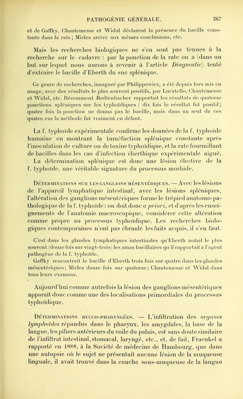 et (le Gaffky. Chantomesse et Widal déclarent la présence du bacille cons- tante dans la rate; Mirles arrive aux mêmes conclusions, etc. Mais les recherches biologiques ne s'en sont pas tenues à la recherche sur le cadavre : par la ponction de la rate on a (dans un but sur lequel nous aurons à revenir à Farticle Diagnostic) tenté d'extraire le bacille d^Eberth du suc splénique. Ce genre de recherches, inauguré par PhilippoNvicz, a été depuis lors mis en usage, avec des résultats le plus souvent positifs, par Lucatello, Chantemesse et Widal, etc. Récemment Redtenbacher rapportait les résultats de quatorze ponctions spléniques sur les typhoïdiques : dix fois le résultat fut positif; quatre fois la ponction ne donna pas le bacille, mais dans un seul de ces quatre cas la méthode fut vraiment en défaut. La f. typhoïde expérimentale confirme les données de la f. typhoïde humaine en montrant la tuméfaction splénique constante après l'inoculation de culture ou detoxinetyphoïdique, etla rate fourmillant de bacilles dans les cas d'infection éberthique expérimentale aiguë. La détermination splénique est donc une lésion élective de la f. typhoïde, une véritable signature du processus morbide. DÉTERMINATIONS SUR LES GANGLIONS MÉSENTÉRIQUES. —AvCC IcslésioUS de l'appareil lymphatique intestinal, avec les lésions spléniques, l'altération des ganglions mésentériques forme le trépied anatomo-pa- thologique de la f. typhoïde : on doit donc a priori, et d'après les ensei- gnements de l'anatomie macroscopique, considérer cette altération comme propre au processus typhoïdique. Les recherches biolo- giques contemporaines n'ont pas ébranlé les faits acquis, il s'en faut. C'est dans les glandes lymphatiques intestinales qu'Eberth notait le plus souvent (douze fois sur vingt-trois) les amas bacillaires qu'il rapportait à l'agent pathogène de la f. typhoïde. Gaffky rencontrait le bacille d'Eberth trois fois sur quatre dans les glandes mésentériques ; Mirles douze fois sur quatorze ; Chantemesse et Widal dans tous leurs examens. Aujourd'hui comme autrefois la lésion des ganglions mésentériques apparaît donc comme une des localisations primordiales du processus typhoïdique. Déterminations bucco-pharyngées. — L'infiltration des organes lymphoïdes répandus dans le pharynx, les amygdales, la base de la langue, les piliers antérieurs du voile du palais, est sans doutesimilaire de rinfiltrat intestinal,stomacal, laryngé, etc., et, de fait, Fraenkel a rapporté en 1888, à la Société de médecine de Hambourg, que dans une autopsie où le sujet ne présentait aucune lésion de la muqueuse linguale, il avait trouvé dans la couche sous-muqueuse de la langue