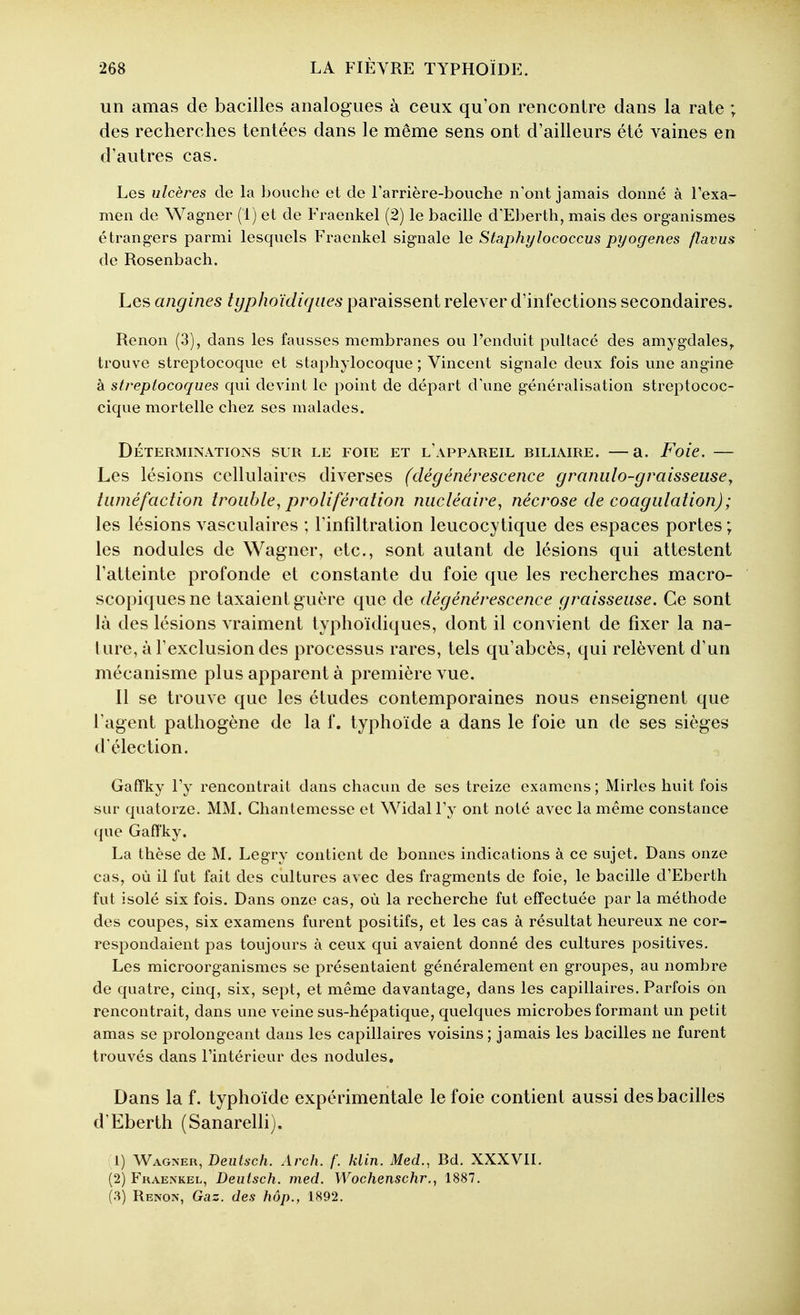 un amas de bacilles analogues à ceux qu'on rencontre dans la rate ; des recherches tentées dans le même sens ont d'ailleurs été vaines en d'autres cas. Les ulcères de la bouche et de rarrière-bouche n'ont jamais donné à l'exa- men de Wagner (i) et de Fraenkel (2) le bacille d'Eberth, mais des organismes étrangers parmi lesquels Fraenkel signale le Staphylococcus pyogenes flavus de Rosenbach. Les angines typhoïdiqiies paraissent relever d'infections secondaires. Renon (3), dans les fausses membranes ou l'enduit pultacé des amygdales^ trouve streptocoque et staphylocoque; Vincent signale deux fois une angine à streptocoques qui devint le point de départ d'une généralisation streptococ- cique mortelle chez ses malades. DÉTERMINATIONS SUR LE FOIE ET l'aPPAREIL BILIAIRE. —a. Foic. Les lésions cellulaires diverses (dégénérescence granido-graisseusey tuméfaction trouble^ prolifération nucléaire^ nécrose de coagulation); les lésions vasculaires ; l'infiltration leucocytique des espaces portes ; les nodules de Wagner, etc., sont autant de lésions qui attestent l'atteinte profonde et constante du foie que les recherches macro- scopiques ne taxaient guère que de dégénérescence graisseuse. Ce sont là des lésions vraiment typhoïdiques, dont il convient de fixer la na- ture, à l'exclusion des processus rares, tels qu'abcès, qui relèvent d'un mécanisme plus apparent à première vue. Il se trouve que les études contemporaines nous enseignent que l'agent pathogène de la f. typhoïde a dans le foie un de ses sièges d'élection. Gafïky l'y rencontrait dans chacun de ses treize examens ; Mirles huit fois sur quatorze. MM. Chantemesse et Widal l'y ont noté avec la même constance que Gafï'ky. La thèse de M. Legry contient de bonnes indications à ce sujet. Dans onze cas, où il fut fait des cultures avec des fragments de foie, le bacille d'Eberth fut isolé six fois. Dans onze cas, où la recherche fut effectuée par la méthode des coupes, six examens furent positifs, et les cas à résultat heureux ne cor- respondaient pas toujours à ceux qui avaient donné des cultures positives. Les microorganismes se présentaient généralement en groupes, au nombre de quatre, cinq, six, sept, et même davantage, dans les capillaires. Parfois on rencontrait, dans une veine sus-hépatique, quelques microbes formant un petit amas se prolongeant dans les capillaires voisins ; jamais les bacilles ne furent trouvés dans l'intérieur des nodules. Dans la f. typhoïde expérimentale le foie contient aussi des bacilles d'Eberth (Sanarelli). 1) Wagner, Deutsch. Arch. f. klin. Med., Bd. XXXVII. (2) Fkaenkel, Deutsch. med. Wochenschr., 1887. (3) Renon, Gaz. des hôp., 1892.