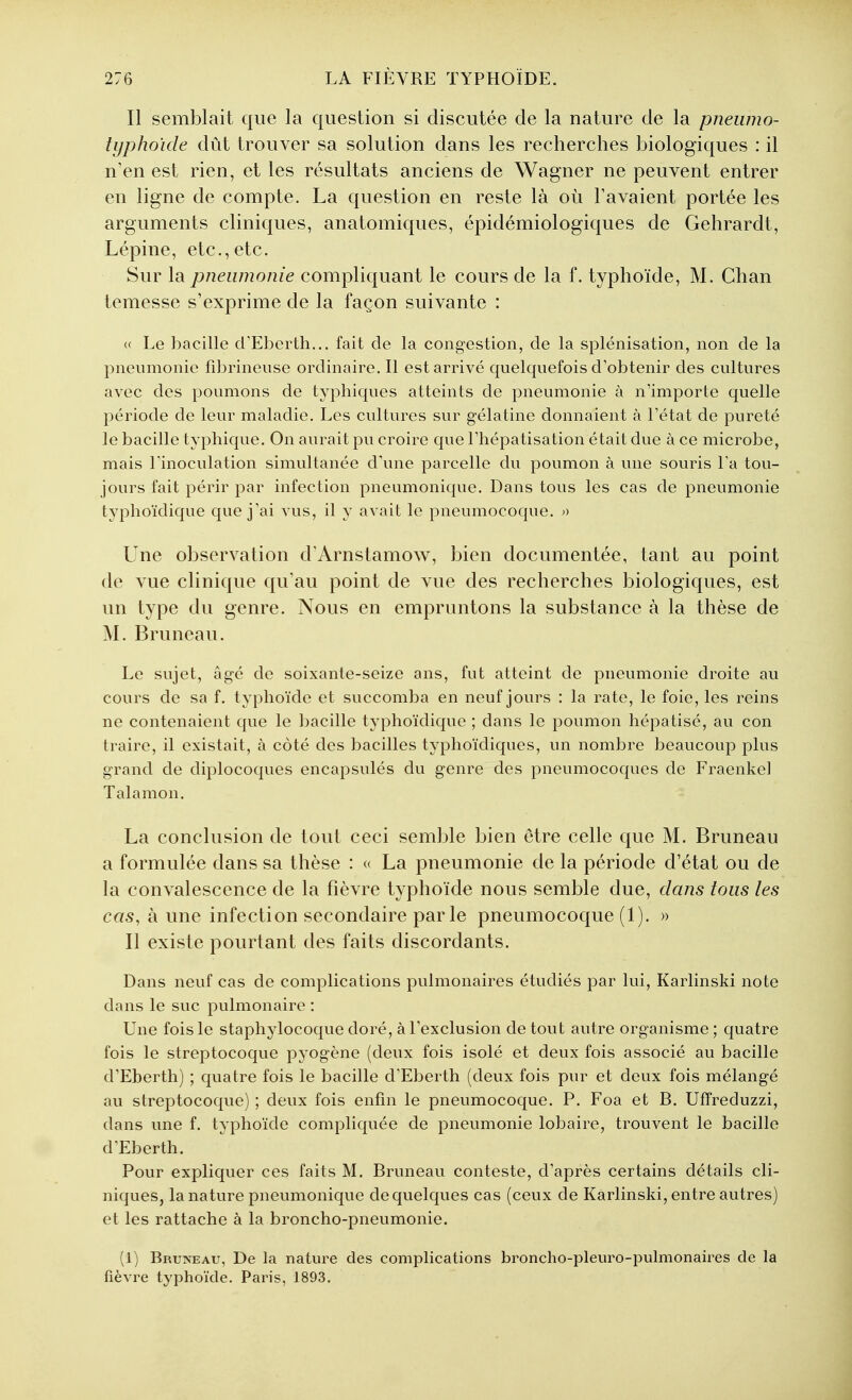 Il semblait que la question si discutée de la nature de la pneiimo- typhoïde dût trouver sa solution dans les recherches biologiques : il n'en est rien, et les résultats anciens de Wagner ne peuvent entrer en ligne de compte. La question en reste là où Pavaient portée les arguments cliniques, anatomiques, épidémiologiques de Gehrardt, Lépine, etc.,etc. Sur la pneumonie compliquant le cours de la f. typhoïde, M. Chan temesse s'exprime de la façon suivante : (( Le bacille d'Eberth... fait de la congestion, de la splénisation, non de la pneumonie fibrineuse ordinaire. Il est arrivé quelquefois d'obtenir des cultures avec des poumons de typhiques atteints de pneumonie à n'importe quelle période de leur maladie. Les cultures sur gélatine donnaient à Tétat de pureté le bacille typhique. On aurait pu croire que Fhépatisation était due à ce microbe, mais rinoculation simultanée d\me parcelle du poumon à une souris La tou- jours fait périr par infection pneumonique. Dans tous les cas de pneumonie typhoïdique que j'ai vus, il y avait le pneumocoque. » Une observation d'Arnstamow, bien documentée, tant au point de vue clinique qu'au point de vue des recherches biologiques, est un type du genre. Nous en empruntons la substance à la thèse de M. Bruneau. Le sujet, âgé de soixante-seize ans, fut atteint de pneumonie droite au cours de sa f. typhoïde et succomba en neuf jours : la rate, le foie, les reins ne contenaient que le bacille typhoïdique ; dans le poumon hépatisé, au con traire, il existait, à côté des bacilles typhoïdiques, un nombre beaucoup plus grand de diplocoques encapsulés du genre des pneumocoques de Fraenkel Talamon. La conclusion de tout ceci semble bien être celle que M. Bruneau a formulée dans sa thèse : « La pneumonie de la période d'état ou de la convalescence de la fièvre typhoïde nous semble due, dans tous les cas, à une infection secondaire par le pneumocoque (1). » Il existe pourtant des faits discordants. Dans neuf cas de complications pulmonaires étudiés par lui, Karlinski note dans le suc pulmonaire : Une fois le staphylocoque doré, à l'exclusion de tout autre organisme ; quatre fois le streptocoque pyogène (deux fois isolé et deux fois associé au bacille d'Eberth) ; quatre fois le bacille d'Eberth (deux fois pur et deux fois mélangé au streptocoque) ; deux fois enfin le pneumocoque. P. Foa et B. Uffreduzzi, dans une f. typhoïde compliquée de pneumonie lobaire, trouvent le bacille d'Eberth. Pour expliquer ces faits M. Bruneau conteste, d'après certains détails cli- niques, la nature pneumonique de quelques cas (ceux de Karlinski, entre autres) et les rattache à la broncho-pneumonie. (1) Bruneau, De la nature des complications broncho-pleuro-pulmonaires de la fièvre typhoïde. Paris, 1893.