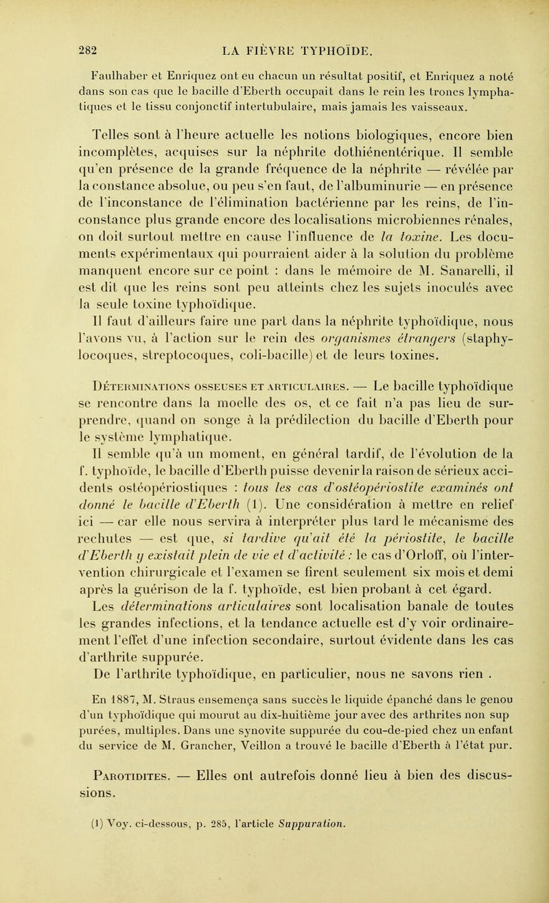 Faiilhaber et Enriquez ont eu chacun un résultat positif, et Enriquez a noté dans son cas que le bacille d'Eberth occupait dans le rein les troncs lympha- tiques et le tissu conjonctif intertubulaire, mais jamais les vaisseaux. Telles sont à Theure actuelle les notions biologiques, encore bien incomplètes, acquises sur la néphrite dothiénentérique. Il semble qu'en présence de la grande fréquence de la néphrite — révélée par la constance absolue, ou peu s'en faut, de l'albuminurie — en présence de l'inconstance de l'élimination bactérienne par les reins, de l'in- constance plus grande encore des localisations microbiennes rénales, on doit surtout mettre en cause l'influence de la toxine. Les docu- ments expérimentaux qui pourraient aider à la solution du problème manquent encore sur ce point : dans le mémoire de M. Sanarelli, il est dit que les reins sont peu atteints chez les sujets inoculés avec la seule toxine typhoïdique. Il faut d'ailleurs faire une part dans la néphrite typhoïdique, nous l'avons vu, à l'action sur le rein des organismes étrangers (staphy- locoques, streptocoques, coli-bacille) et de leurs toxines. DÉTERMINATIONS OSSEUSES ET ARTICULAIRES. — Lc bacillc typhoïdiquc se rencontre dans la moelle des os, et ce fait n'a pas lieu de sur- prendre, quand on songe à la prédilection du bacille d'Eberth pour le système lymphatique. Il semble qu'à un moment, en général tardif, de l'évolution de la f. typhoïde, le bacille d'Eberth puisse devenir la raison de sérieux acci- dents ostéopériostiques : tous les cas dostéopériostite examinés ont donné le bacille crEberth (1). Une considération à mettre en relief ici — car elle nous servira à interpréter plus tard le mécanisme des rechutes — est que, si tardive qiiait été la périostite^ le bacille d'Eberth g existait plein de vie et d'activité : le cas d'Orloff, où l'inter- vention chirurgicale et l'examen se firent seulement six mois et demi après la guérison de la f. typhoïde, est bien probant à cet égard. Les déterminations articulaires sont localisation banale de toutes les grandes infections, et la tendance actuelle est d'y voir ordinaire- ment l'effet d'une infection secondaire, surtout évidente dans les cas d'arthrite suppurée. De l'arthrite typhoïdique, en particulier, nous ne savons rien . En 1887, M. Straus ensemença sans succès le liquide épanché dans le genou d'un typhoïdique qui mourut au dix-huitième jour avec des arthrites non sup purées, multiples. Dans une synovite suppurée du cou-de-pied chez un enfant du service de M. Grancher, Veillon a trouvé le bacille d'Eberth à l'état pur. Parotidites. — Elles ont autrefois donné lieu à bien des discus- sions. (J) Voy. ci-dessous, p. 285, Tarticle Sappuration.