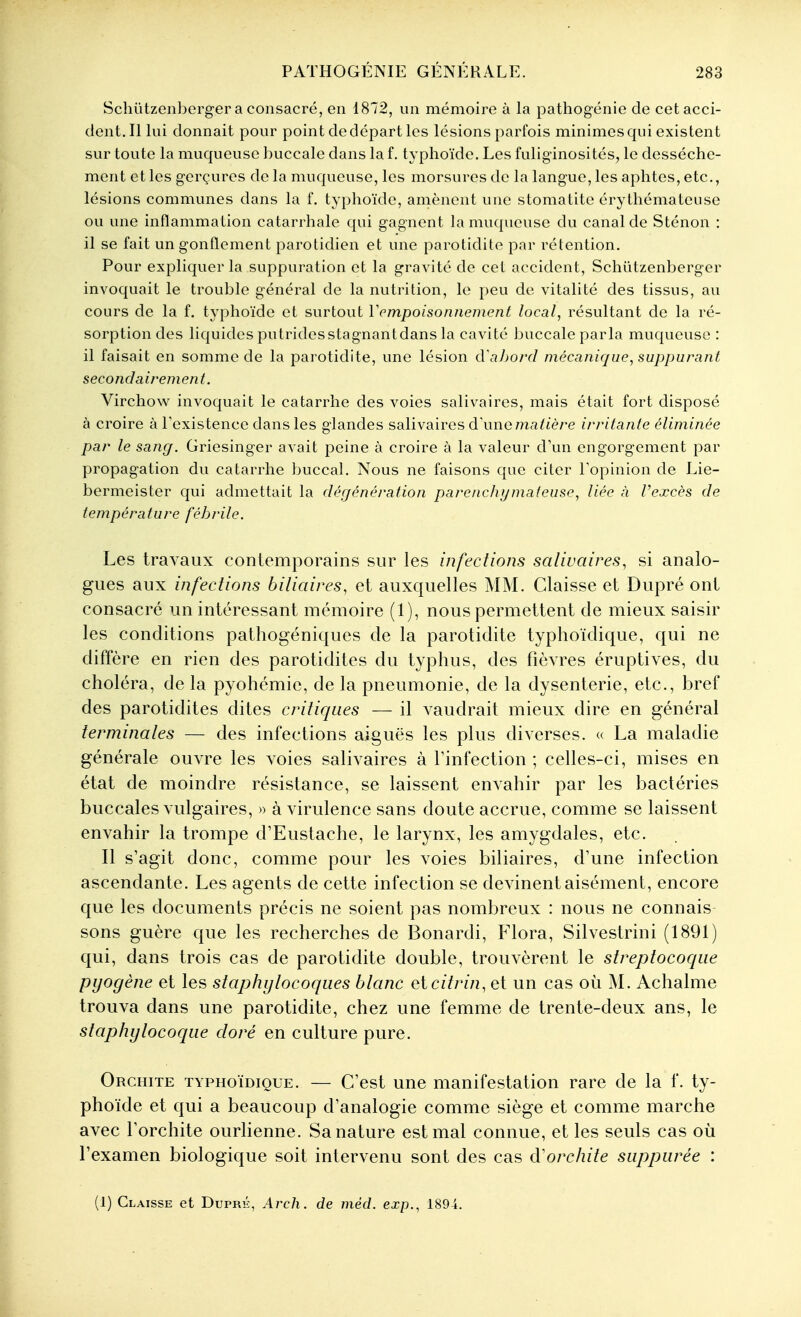 Schûtzenbcrger a consacré, en 1812, un mémoire à la pathogénie de cet acci- dent. Il lui donnait pour point de départ les lésions parfois minimes qui existent sur toute la muqueuse buccale dans la f. ty phoïde. Les fuliginosités, le dessèche- ment et les gerçures de la muqueuse, les morsures de la langue, les aphtes, etc., lésions communes dans la f. typhoïde, amènent une stomatite érythémateuse ou une inflammation catarrhale qui gagnent la muqueuse du canal de Sténon : il se fait un gonflement parotidien et une parotidite par rétention. Pour expliquer la suppuration et la gravité de cet accident, Schûtzenberger invoquait le trouble général de la nutrition, le peu de vitalité des tissus, au cours de la f. typhoïde et surtout Y empoisonnement local, résultant de la ré- sorption des liquides putridesstagnantdans la cavité buccale parla muqueuse : il faisait en somme de la parotidite, une lésion d'ahoi'cl mécanique, suppurant secondairement. Virchow invoquait le catarrhe des voies salivaires, mais était fort disposé à croire à Texistence dans les glandes salivaires d\me matière irritante éliminée par le sang. Griesinger avait peine à croire à la valeur d\m engorgement par propagation du catarrhe buccal. Nous ne faisons que citer Topinion de Lie- bermeister qui admettait la décjénération parenchymateuse, liée à Pexcès de température fébrile. Les travaux contemporains sur les infections salivaires, si analo- gues aux infections biliaires, et auxquelles MM. Claisse et Dupré ont consacré un intéressant mémoire (1), nous permettent de mieux saisir les conditions pathogéniques de la parotidite typhoïdique, qui ne diffère en rien des parotidites du typhus, des fièvres éruptives, du choléra, de la pyohémie, de la pneumonie, de la dysenterie, etc., bref des parotidites dites critiques — il vaudrait mieux dire en général terminales — des infections aiguës les plus diverses. « La maladie générale ouvre les voies salivaires à Tinfection ; celles-ci, mises en état de moindre résistance, se laissent envahir par les bactéries buccales vulgaires, » à virulence sans doute accrue, comme se laissent envahir la trompe d'Eustache, le larynx, les amygdales, etc. Il s'agit donc, comme pour les voies biliaires, d'une infection ascendante. Les agents de cette infection se devinent aisément, encore que les documents précis ne soient pas nombreux : nous ne connais sons guère que les recherches de Bonardi, Flora, Silvestrini (1891) qui, dans trois cas de parotidite double, trouvèrent le streptocoque pyogène et les staphylocoques blanc eicitrin, et un cas où M. Achalme trouva dans une parotidite, chez une femme de trente-deux ans, le staphylocoque doré en culture pure. Orchite typhoïdique. — C'est une manifestation rare de la f. ty- phoïde et qui a beaucoup d'analogie comme siège et comme marche avec l'orchite ourhenne. Sa nature est mal connue, et les seuls cas où l'examen biologique soit intervenu sont des cas d'orchite suppurée : (1) Claisse et Dupré, Arch. de méd. exp., 1894.