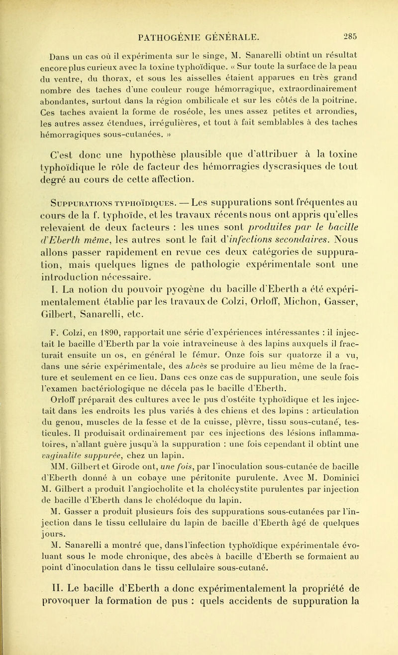 Dans un cas où il expérimenta sur le singe, M. Sanarelli obtint un résultat encore plus curieux avec la toxine typhoïdique. « Sur toute la surface de la peau du ventre, du thorax, et sous les aisselles étaient apparues en très grand nombre des taches d une couleur rouge hémorragique, extraordinairement abondantes, surtout d^ins la région ombilicale et sur les côtés de la poitrine. Ces taches avaient la forme de roséole, les unes assez petites et arrondies, les autres assez étendues, irrégulières, et tout à fait semblables à des taches hémorragiques sous-cutanées. » C'est donc une hypothèse plausible que d'attribuer à la toxine typhoïdique le rôle de facteur des hémorragies dyscrasiques de tout degré au cours de cette affection. Suppurations typhoïdioues. — Les suppurations sont fréquentes au cours de la f. typhoïde, et les travaux récents nous ont appris qu'elles relevaient de deux facteurs : les unes sont produites par le bacille crEberth même, les autres sont le fait à'infections secondaires. Nous allons passer rapidement en revue ces deux catégories de suppura- tion, mais quelques lignes de pathologie expérimentale sont une introduction nécessaire. I. La notion du pouvoir pyogène du bacille d'Eberth a été expéri- mentalement établie parles travaux de Colzi, Orloff, Michon, Gasser, Gilbert, Sanarelli, etc. F. Colzi, en 1890, rapportait une série d'expériences intéressantes : il injec- tait le bacille d'Eberth par la voie intraveineuse à des lapins auxquels il frac- turait ensuite un os, en général le fémur. Onze fois sur quatorze il a vu, dans une série expérimentale, des abcès se produire au lieu même de la frac- ture et seulement en ce lieu. Dans ces onze cas de suppuration, une seule fois Texamen bactériologique ne décela pas le bacille d'Eberth. Orloff préparait des cultures avec le pus d'ostéite typhoïdique et les injec- tait dans les endroits les plus variés à des chiens et des lapins : articulation du genou, muscles de la fesse et de la cuisse, plèvre, tissu sous-cutané, tes- ticules. Il produisait ordinairement par ces injections des lésions inflamma- toires, n'allant guère jusqu'à la suppuration : une fois cependant il obtint une vaginalite suppurée, chez un lapin. MM. Gilbert et Girode ont, une fois, par l'inoculation sous-cutanée de bacille d'Eberth donné à un cobaye une péritonite purulente. Avec M. Dominici M. Gilbert a produit l'angiocholite et la cholécystite purulentes par injection de bacille d'Eberth dans le cholédoque du lapin. M. Gasser a produit plusieurs fois des suppurations sous-cutanées par l'in- jection dans le tissu cellulaire du lapin de bacille d'Eberth âgé de quelques jours. M. Sanarelli a montré que, dans l'infection typhoïdique expérimentale évo- luant sous le mode chronique, des abcès à bacille d'Eberth se formaient au point d'inoculation dans le tissu cellulaire sous-cutané. IL Le bacille d'Eberth a donc expérimentalement la propriété de provoquer la formation de pus : quels accidents de suppuration la