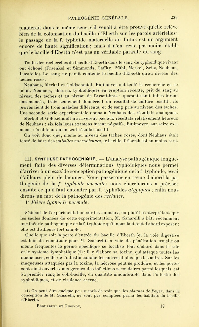 plaiderait dans le même sens, s'il venait à être prouvé qu elle relève bien de la colonisation du bacille d'Eberth sur les parois artérielles ; le passage de la f. typhoïde maternelle au fœtus est un argument encore de haute signification ; mais il n'en reste pas moins établi que le bacille d'Eberth n'est pas un véritable parasite du sang. Toutes les recherches du bacille d'Eberth dans le sang du typhoïdique vivant ont échoué (Fraenkel et Simmonds, Gaffky, Pfiihl, Merkel, Seitz, Neuhaus, Lucatello). Le sang- ne paraît contenir le bacille d'Eberth qu'au niveau des taches roses. Neuhaus, Merkel et Goldschmidt, Rutimeyer ont tenté la recherche en ce point. Neuhaus, chez six typhoïdiques en éruption récente, prit du sang au niveau des taches et au niveau de Tavant-bras : quarante-huit tubes furent ensemencés, trois seulement donnèrent un résultat de culture positif : ils provenaient de trois malades différents, et de sang pris au niveau des taches. Une seconde série expérimentale donna à Neuhaus des résultats analogues. Merkel et Goldschmidt n'arrivèrent pas aux résultats relativement heureux de Neuhaus : six fois leurs examens furent négatifs. Rutimeyer, sur seize exa- mens, n'a obtenu qu'un seul résultat positif. On voit donc que, même au niveau des taches roses, dont Neuhaus était tenté de faire des embolies microbiennes, le bacille d'Eberth est au moins rare. IIL SYNTHÈSE PATHOGÉNIQUE. — L'analyse pathogénique longue- ment faite des diverses déterminations typhoïdiques nous permet d'arriver à un essai conception pathogénique de la f. typhoïde, essai d'ailleurs plein de lacunes. Nous passerons en revue d'abord la pa- thogénie de la f. typhoïde normale; nous chercherons à préciser ensuite ce qu'il faut entendre par f. typhoïdes atypiques ; enfin nous dirons un mot de la pathogénie des rechutes. 1° Fièvre typhoïde normale. S'aidant de l'expérimentation sur les animaux, ou plutôt n'interprétant que les seules données de cette expérimentation, M. Sanarelli a bâti récemment une théorie pathogénique de la f. typhoïde qu'il nous faut tout d'abord exposer : elle est d'ailleurs fort simple. Quelle que soit la porte d'entrée du bacille d'Eberth (et la voie digestive est loin de constituer pour M. Sanarelli la voie de pénétration usuelle ou même fréquente) le germe spécifique se localise tout d'abord dans la rate et le système lymphatique (1) ; il y élabore sa toxine, qui attaque toutes les muqueuses, celle de l'intestin comme les autres et plus que les autres. Sur les muqueuses attaquées par la toxine, la nécrose peut se produire, et les portes sont ainsi ouvertes aux germes des infections secondaires parmi lesquels est au premier rang le coli-bacille, en quantité innombrable dans l'intestin des typhoïdiques, et de virulence accrue. (1) On peut être quelque peu surpris de xoir que les plaques de Peyer, dans la conception de M. Sanarelli, ne sont pas comptées parmi les habitats du bacille d'Eberth. Brouardel et Thoi>ot. 19