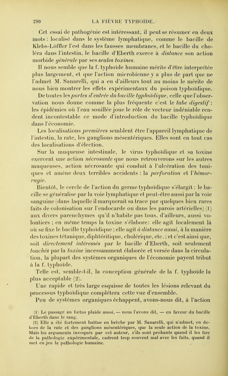 Cet essai de pathogénie est intéressant, il peut se résumer en deux mots : localisé dans le système lymphatique, comme le bacille de Klebs-Lôffler Test dans les fausses membranes, et le bacille du cho- léra dans Fintestin, le bacille d'Eberth exerce à distance son action morbide générale par ses seules toxines. Il nous semble que la f. typhoïde humaine mérite d'être interprétée plus largement, et que l'action microbienne y a plus de part que ne l'admet M. Sanarelli, qui a eu d'ailleurs tout au moins le mérite de nous bien montrer les effets expérimentaux du poison typhoïdique. De toutes \esportes d'entrée du bacille typhoïdique, celle que l'obser- vation nous donne comme la plus fréquente c'est le tube digestif : les épidémies où l'eau souillée joue le rôle de vecteur indéniable ren- dent incontestable ce mode d'introduction du bacille typhoïdique dans l'économie. Les localisations premières semblent être l'appareil lymphatique de l'intestin, la rate, les ganglions mésentériques. Elles sont en tout cas des localisations d'élection. Sur la muqueuse intestinale, le virus typhoïdique et sa toxine exercent une action nécrosante que nous retrouverons sur les autres muqueuses, action nécrosante qui conduit à l'ulcération des tuni- ques et amène deux terribles accidents : la perforation et Vhémor- ragie. Bientôt, le cercle de l'action du germe typhoïdique s'élargit : le ba- cille se généralise par la voie lymphatique et peut-être aussi par la voie sanguine (dans laquelle il marquerait sa trace par quelques bien rares faits de colonisation sur l'endocarde ou dans les parois artérielles) (1) aux divers parenchymes qu'il n'habite pas tous, d'ailleurs, aussi vo- lontiers ; en même temps la toxine s'élabore : elle agit localement là où se fixe le bacille typhoïdique ; elle agit à distance aussi, à la manière des toxines tétanique, diphtéritique, cholérique, etc. ; et c'est ainsi que, soit directement intéressés par le bacille d'Eberth, soit seulement touchés parla toxine incessamment élaborée et versée dans la circula- tion, la plupart des systèmes organiques de l'économie payent tribut à la f. typhoïde. Telle est, semble-t-il, la conception générale de la f. typhoïde la plus acceptable (2). Une rapide et très large esquisse de toutes les lésions relevant du processus typhoïdique complétera cette vue d'ensemble. Peu de systèmes organiques échappent, avons-nous dit, à l'action (1) Le passage au fœtus plaide aussi, — nous l'avons dit, — en faveur du bacille d'Eberth dans le sang-. (2) Elle a été fortement battue en brèche par M. Sanarelli, qui n'admet, en de- hors de la rate et des ganglions mésentériques, que la seule action de la toxine. Mais les arguments invoqués par cet auteur, s'ils sont probants quand il les tire de la pathologie expérimentale, cadrent trop souvent mal avec les faits, quand il met en jeu la pathologie humaine.