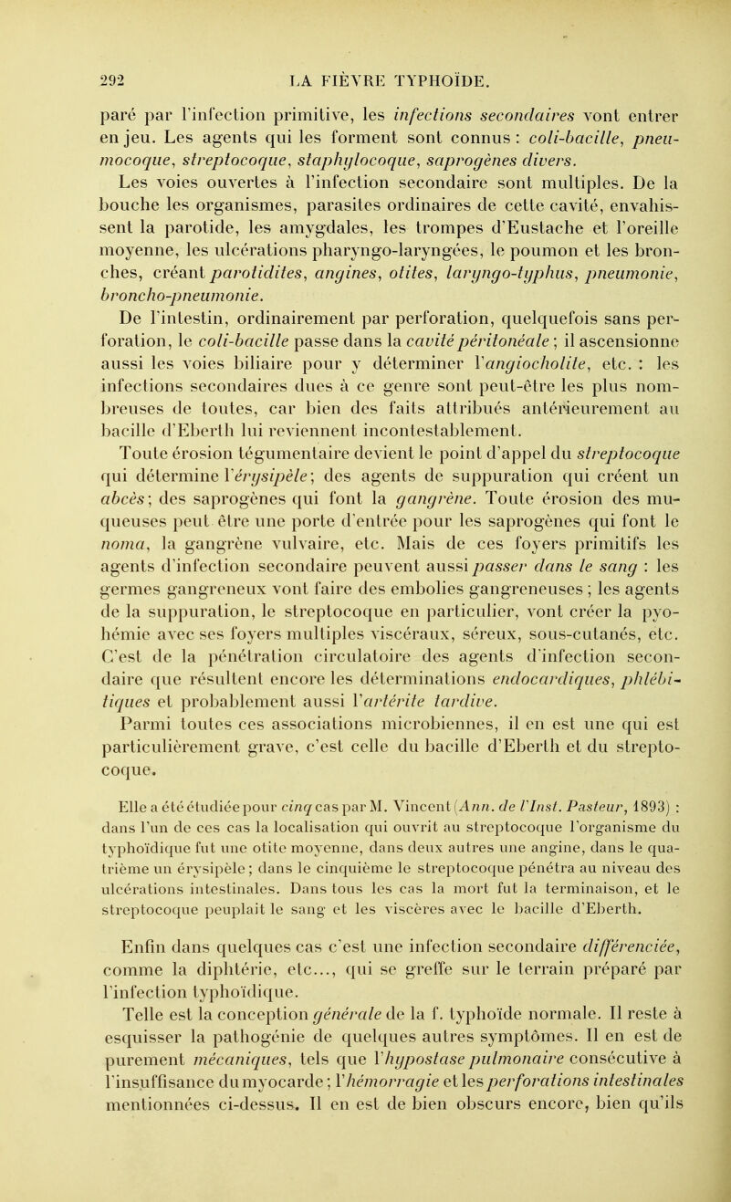 paré par l'infection primitive, les infections secondaires vont entrer enjeu. Les agents qui les forment sont connus: coli-bacille, pneu- mocoque, streptocoque, staphylocoque, saprogènes divers. Les voies ouA^ertes à l'infection secondaire sont multiples. De la bouche les organismes, parasites ordinaires de cette cavité, envahis- sent la parotide, les amygdales, les trompes d'Eustache et l'oreille moyenne, les ulcérations pharyngo-laryngées, le poumon et les bron- ches, créant parotidites, angines, otites, laryngo-typhus, pneumonie, broncho-pneumonie. De l'intestin, ordinairement par perforation, quelquefois sans per- foration, le coli-bacille passe dans la cavitépéritonéale ; il ascensionne aussi les voies biliaire pour y déterminer Vangiocholite, etc. : les infections secondaires dues à ce genre sont peut-être les plus nom- breuses de toutes, car bien des faits attribués antérieurement au bacille d'Eberth lui reviennent incontestablement. Toute érosion tégumentaire devient le point d'appel du streptocoque qui détermine ïérysipèle ; des agents de suppuration qui créent un abcès', des saprogènes qui font la gangrène. Toute érosion des mu- queuses peut être une porte d'entrée pour les saprogènes qui font le noma, la gangrène vulvaire, etc. Mais de ces foyers primitifs les agents d'infection secondaire peuvent ^ussi passer dans le sang : les germes gangreneux vont faire des embolies gangreneuses ; les agents de la suppuration, le streptocoque en particulier, vont créer la pyo- hémie avec ses foyers multiples viscéraux, séreux, sous-cutanés, etc. C'est de la pénétration circulatoire des agents d'infection secon- daire que résultent encore les déterminations endocardiques, phlébi- tiques et probablement aussi Vartérite tardive. Parmi toutes ces associations microbiennes, il en est une qui est particulièrement grave, c'est celle du bacille d'Eberth et du strepto- coque. Elle a été étudiée pour ci/zgcas par M. Vincent (A/z/i, de VInst. Pasteur, 1893) : dans l'un de ces cas la localisation qui ouvrit au streptocoque l'organisme du typhoïdique fut une otite moyenne, dans deux autres une angine, dans le qua- trième un érysipèle; dans le cinquième le streptocoque pénétra au niveau des ulcérations intestinales. Dans tous les cas la mort fut la terminaison, et le streptocoque peuplait le sang et les viscères avec le bacille d'Eberth. Enfin dans quelques cas c'est une infection secondaire différenciée, comme la diphtérie, etc., qui se greffe sur le terrain préparé par l'infection typhoïdique. Telle est la conception générale de la f. typhoïde normale. Il reste à esquisser la pathogénie de quelques autres symptômes. Il en est de purement mécaniques, tels que Vhypostase pulmonaire consécutive à l'insuffisance dumyocarde ; Vhémorragie eilesperforations intestinales mentionnées ci-dessus. Il en est de bien obscurs encore, bien qu'ils