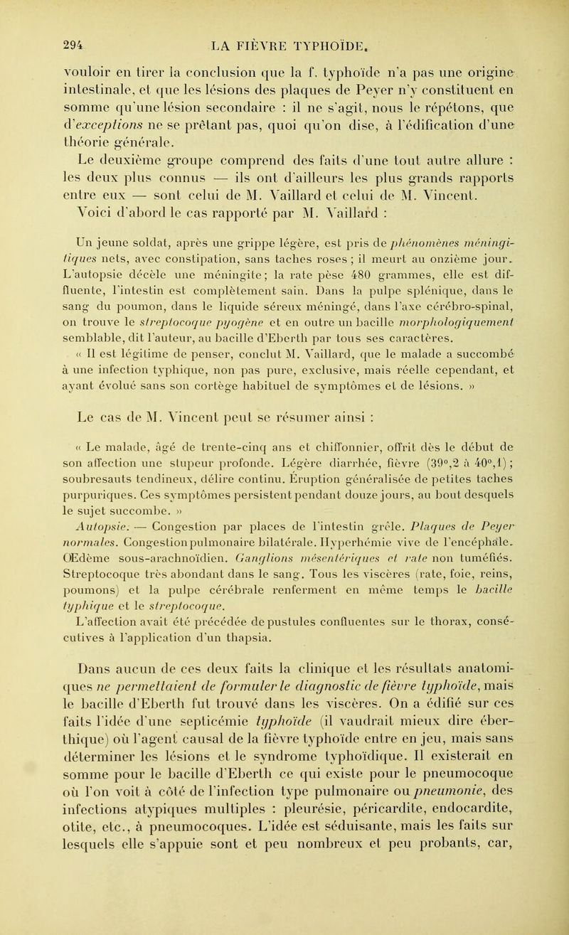 vouloir en tirer la conclusion que la f, typhoïde n'a pas une origine intestinale, et que les lésions des plaques de Peyer nV constituent en somme qu'une lésion secondaire : il ne s'agit, nous le répétons, que d'exceptions ne se prêtant pas, quoi qu'on dise, à l'édification d'une théorie générale. Le deuxième groupe comprend des faits d'une tout autre allure : les deux plus connus — ils ont d'ailleurs les plus grands rapports entre eux — sont celui de M. Yaillard et celui de M. Vincent. Voici d'abord le cas rapporté par M. Yaillard : Un jeune soldat, après une grippe légère, est pris de phénomènes niéningi- tiques nets, avec constipation, sans taches roses ; il meurt au onzième jour. L'autopsie décèle une méningite ; la rate pèse 480 grammes, elle est dif- fïuente, Eintestin est complètement sain. Dans la pulpe splénique, dans le sang du poumon, dans le liquide séreux méningé, dans Eaxe cérébro-spinal, on trouve le strepiocoque pyogène et en outre un bacille morphologiquement semblable, dit Fauteur, au bacille d'Eberth par tous ses caractères. « Il est légitime de penser, conclut M. Yaillard, que le malade a succombé à une infection typhique, non pas pure, exclusive, mais réelle cependant, et ayant évolué sans son cortège habituel de symptômes et de lésions. » Le cas de M. Vincent peut se résumer ainsi : « Le malade, âgé de trente-cinq ans et chiffonnier, offrit dès le début de son affection une stupeur profonde. Légère diarrhée, fièvre (39°,2 à 40°,1) ; soubresauts tendineux, délire continu. Eruption généralisée de petites taches purpuriques. Ces symptômes persistent pendant douze jours, au bout desquels le sujet succom])e. » Autopsie: — Congestion par places de Fintestin grêle. Plaques de Peyer normales. Congestion pulmonaire bilatérale. Flyperhémie vive de Fencéphale, OEdème sous-arachnoïdien. Ganglions mésentériques et rate non tuméfiés. Streptocoque très abondant dans le sang. Tous les viscères (rate, foie, reins, poumons) et la pulpe cérébrale renferment en môme temps le bacille typhique et le streptocoque. L'affection avait été précédée de pustules conffuentes sur le thorax, consé- cutives à l'application d'un thapsia. Dans aucun de ces deux faits la clinique et les résultats anatomi- ques ne permettaient de formuler le diagnostic de fièvre typhoïde, mdiis le bacille d'Eberth fut trouvé dans les viscères. On a édifié sur ces faits l'idée d'une septicémie typhoïde (il vaudrait mieux dire éber- thique) où l'agent causal de la fièvre typhoïde entre en jeu, mais sans déterminer les lésions et le syndrome typhoïdique. Il existerait en somme pour le bacille d'Eberth ce qui existe pour le pneumocoque où l'on voit à côté de l'infection type pulmonaire ou pneumonie, des infections atypiques multiples : pleurésie, péricardite, endocardite, otite, etc., à pneumocoques. L'idée est séduisante, mais les faits sur lesquels elle s'appuie sont et peu nombreux et peu probants, car,