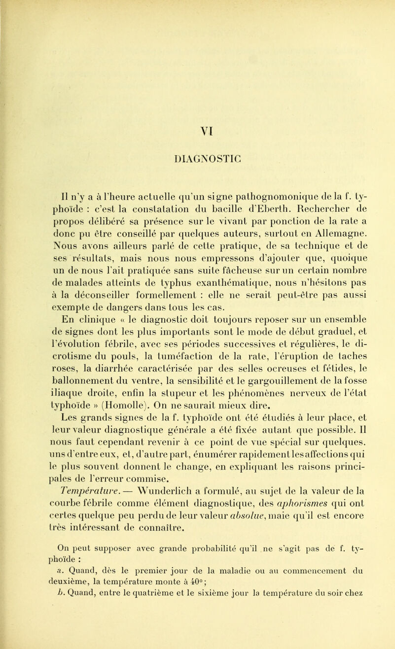 DIAGNOSTIC Il n'y a à Theure actuelle qu'un signe palhognomonique de la f. ty- phoïde : c'est la constatation du bacille d'Eberth. Rechercher de propos délibéré sa présence sur le vivant par ponction de la rate a donc pu être conseillé par quelques auteurs, surtout en Allemagne. Nous avons ailleurs parlé de cette pratique, de sa technique et de ses résultats, mais nous nous empressons d'ajouter que, quoique un de nous l'ait pratiquée sans suite fâcheuse sur un certain nombre de malades atteints de typhus exanthématique, nous n'hésitons pas à la déconseiller formellement : elle ne serait peut-être pas aussi exempte de dangers dans tous les cas. En clinique a le diagnostic doit toujours reposer sur un ensemble de signes dont les plus importants sont le mode de début graduel, et l'évolution fébrile, avec ses périodes successives et régulières, le di- crotisme du pouls, la tuméfaction de la rate, l'éruption de taches roses, la diarrhée caractérisée par des selles ocreuses et fétides, le ballonnement du ventre, la sensibilité et le gargouillement de la fosse iliaque droite, enfin la stupeur et les phénomènes nerveux de l'état typhoïde » (Homolle). On ne saurait mieux dire. Les grands signes de la f. typhoïde ont été étudiés à leur place, et leur valeur diagnostique générale a été fixée autant que possible. Il nous faut cependant revenir à ce point de vue spécial sur quelques, uns d'entre eux, et, d'autre part, énumérer rapidement les affections qui le plus souvent donnent le change, en expliquant les raisons princi- pales de l'erreur commise. Température.— Wunderlich a formulé, au sujet de la valeur de la courbe fébrile comme élément diagnostique, des aphorismes qui ont certes quelque peu perdu de leur valeur aèso/ae, maie qu'il est encore très intéressant de connaître. On peut supposer avec grande probabilité qu'il ne s agit pas de f. ty- phoïde ; a. Quand, dès le premier jour de la maladie ou au commencement du deuxième, la température monte à 40°; h. Quand, entre le quatrième et le sixième jour la température du soir chez