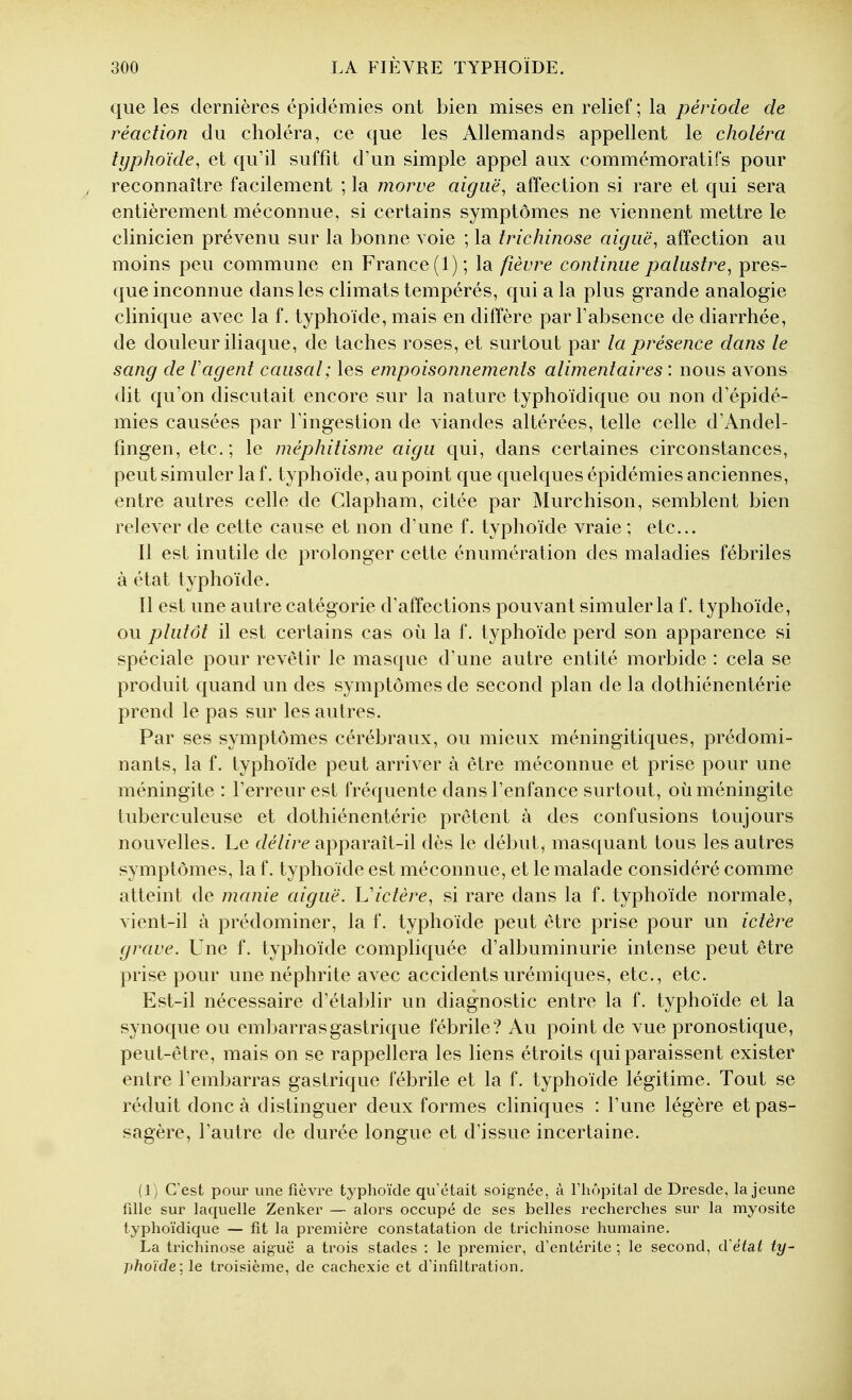 que les dernières épidémies ont bien mises en relief ; la période de réaction du choléra, ce que les Allemands appellent le choléra typhoïde^ et qu'il suffît d'un simple appel aux commémoratifs pour reconnaître facilement ; la morve aiguë, affection si rare et qui sera entièrement méconnue, si certains symptômes ne viennent mettre le clinicien prévenu sur la bonne voie ; la trichinose aiguë, affection au moins peu commune en France (1); la fièvre continue palustre, pres- que inconnue dans les climats tempérés, qui a la plus grande analogie clinique avec la f. typhoïde, mais en diffère par l'absence de diarrhée, de douleur iliaque, de taches roses, et surtout par la présence dans le sang de 1 agent causal; les empoisonnements alimentaires : nous avons dit qu'on discutait encore sur la nature typhoïdique ou non d'épidé- mies causées par l'ingestion de viandes altérées, telle celle d'Andel- fingen, etc.; le méphitisme aigu qui, dans certaines circonstances, peut simuler la f. typhoïde, au pomt que quelques épidémies anciennes, entre autres celle de Clapham, citée par Murchison, semblent bien relever de cette cause et non d'une f. typhoïde vraie ; etc.. Il est inutile de prolonger cette énumération des maladies fébriles à état typhoïde. Il est une autre catégorie d'affections pouvant simuler la f. typhoïde, ou plutôt il est certains cas où la f. typhoïde perd son apparence si spéciale pour revêtir le masque d'une autre entité morbide : cela se produit quand un des symptômes de second plan de la dothiénentérie prend le pas sur les autres. Par ses symptômes cérébraux, ou mieux méningitiques, prédomi- nants, la f. typhoïde peut arriver à être méconnue et prise pour une méningite : l'erreur est fréquente dans l'enfance surtout, où méningite tuberculeuse et dothiénentérie prêtent à des confusions toujours nouvelles. Le détire apparaît-il dès le début, mas([uant tous les autres symptômes, la f. typhoïde est méconnue, et le malade considéré comme atteint de manie aiguë, h'ictère, si rare dans la f. typhoïde normale, vient-il à prédominer, la f. typhoïde peut être prise pour un ictère grave. Une f. typhoïde compliquée d'albuminurie intense peut être prise pour une néphrite avec accidents urémiques, etc., etc. Est-il nécessaire d'établir un diagnostic entre la f. typhoïde et la synoque ou embarras gastrique fébrile? Au point de vue pronostique, peut-être, mais on se rappellera les liens étroits qui paraissent exister entre l'embarras gastrique fébrile et la f. typhoïde légitime. Tout se réduit donc à distinguer deux formes cliniques : l'une légère et pas- sagère, l'autre de durée longue et d'issue incertaine. (1) C'est pour une fièvre typhoïde qu'était soignée, à l'hôpital de Dresde, la jeune fille sur laquelle Zenker — alors occupé de ses belles recherches sur la myosite typhoïdique — fit la première constatation de trichinose humaine. La trichinose aiguë a trois stades : le premier, d'entérite ; le second, cVétat ty- phoïde] le troisième, de cachexie et d'infiltration.