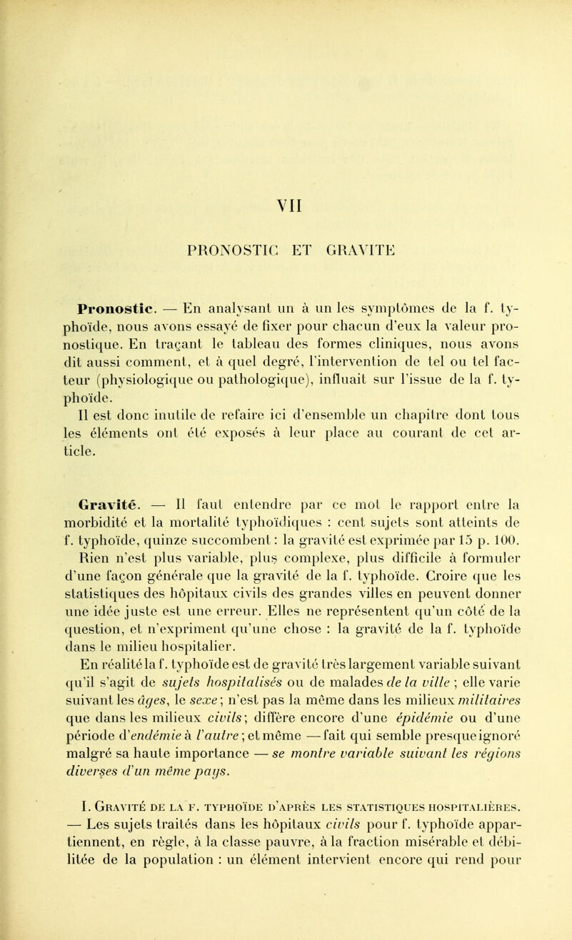 YII PRONOSTIC ET GRAVITE Pronostic. — En analysant un à un les symptômes de la f. ty- phoïde, nous avons essayé de fixer pour chacun d'eux la valeur pro- nostique. En traçant le tableau des formes cliniques, nous avons dit aussi comment, et à quel degré, l'intervention de tel ou tel fac- teur (physiologique ou pathologique), influait sur l'issue de la f. ty- phoïde. Il est donc inutile de refaire ici d'ensemble un chapitre dont tous les éléments ont été exposés à leur place au courant de cet ar- ticle. Gravité. — Il faut entendre par ce mot le rapport entre la morbidité et la mortalité typhoïdiques : cent sujets sont atteints de f. typhoïde, quinze succombent : la gravité est exprimée par 15 p. 100. Rien n'est plus variable, plus complexe, plus difficile à formuler d'une façon générale que la gravité de la f. typhoïde. Croire que les statistiques des hôpitaux civils des grandes villes en peuvent donner une idée juste est une erreur. Elles ne représentent qu'un côté de la question, et n'expriment qu'une chose : la gravité de la f. typhoïde dans le milieu hospitalier. En réalité la f. typhoïde est de gravité très largement variable suivant qu'il s'agit de sujets hospitalisés ou de malades c/e/a ville ; ehe varie suivant les âges, le sexe ; n'est pas la même dans les milieux militaires que dans les milieux civils; diffère encore d'une épidémie ou d'une période d'endémie k /'aw/re ; etmême —fait qui semble presque ignoré malgré sa haute importance — se montre variable suivant les régions diverses d'un même pays. I. Gravité de la f. typhoïde d'après les statistiques hospitalières. — Les sujets traités dans les hôpitaux civils pour f. typhoïde appar- tiennent, en règle, à la classe pauvre, à la fraction misérable et débi- litée de la population : un élément intervient encore qui rend pour