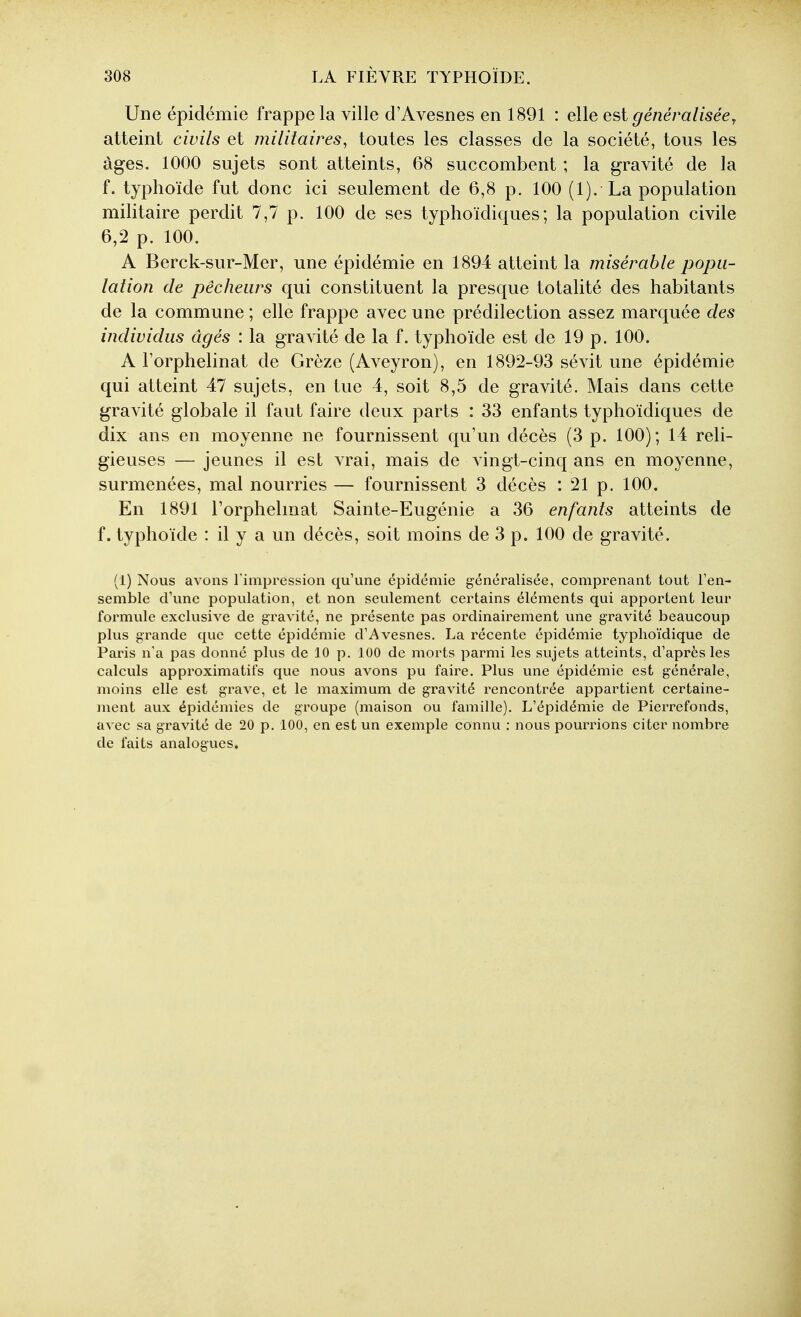 Une épidémie frappe la ville d'Avesnes en 1891 : elle est généralisée y atteint civils et militaires^ toutes les classes de la société, tous les âges. 1000 sujets sont atteints, 68 succombent ; la gravité de la f. typhoïde fut donc ici seulement de 6,8 p. 100 (1). La population militaire perdit 7,7 p. 100 de ses typhoïdiques; la population civile 6,2 p. 100. A Berck-sur-Mer, une épidémie en 1894 atteint la misérable popu- lation de pêcheurs qui constituent la presque totalité des habitants de la commune ; elle frappe avec une prédilection assez marquée des individus âgés : la gravité de la f. typhoïde est de 19 p. 100. A l'orphelinat de Grèze (Aveyron), en 1892-93 sévit une épidémie qui atteint 47 sujets, en tue 4, soit 8,5 de gravité. Mais dans cette gravité globale il faut faire deux parts : 33 enfants typhoïdiques de dix ans en moyenne ne fournissent qu'un décès (3 p. 100); 14 reli- gieuses — jeunes il est vrai, mais de vingt-cinq ans en moyenne, surmenées, mal nourries — fournissent 3 décès : 21 p. 100. En 1891 l'orphelmat Sainte-Eugénie a 36 enfants atteints de f. typhoïde : il y a un décès, soit moins de 3 p. 100 de gravité. (1) Nous avons l'impression qu'une épidémie généralisée, comprenant tout l'en- semble d'une population, et non seulement certains éléments qui apportent leur formule exclusive de gravité, ne présente pas ordinairement une gravité beaucoup plus grande que cette épidémie d'i\vesnes. La récente épidémie typhoïdique de Paris n'a pas donné plus de 10 p. 100 de morts parmi les sujets atteints, d'après les calculs approximatifs que nous avons pu faire. Plus une épidémie est générale, moins elle est grave, et le maximum de gravité rencontrée appartient certaine- ment aux épidémies de groupe (maison ou famille). L'épidémie de Pierrefonds, avec sa gravité de 20 p. 100, en est un exemple connu : nous pourrions citer nombre de faits analogues.