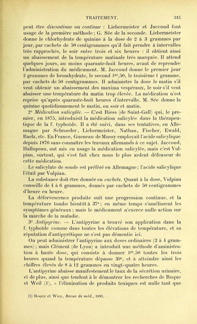 peut être discontinue ou continue : Liebermeistcr et Jaccoud l'ont usage de la première méthode ; G. Sée de la seconde. Liebermeister donne le chlorhydrate de quinine à la dose de 2 à 3 grammes par jour, par cachets de 50 centigrammes qu'il fait prendre à intervalles très rapprochés, le soir entre trois et six heures : il obtient ainsi un abaissement de la température matinale très marquée. Il attend quelques jours, au moins quarante-huit heures, avant de reprendre Tadministration du médicament. M. Jaccoud donne le premier jour '2 grammes de bromhydrate, le second l^^SO, le troisième 1 gramme, par cachets de 50 centigrammes. Il administre la dose le matin s'il veut obtenir un abaissement des maxima vespéraux, le soir s'il veut abaisser une température du matin trop élevée. La médication n'est reprise qu'après quarante-huit heures d'intervalle. M. Sée donne la quinine quotidiennement le matin, ou soir et matin. 2° Médication saiicytée. — C'est Riess (de Saint-Gall) qui, le pre- mier, en 1875, introduisit la médication salicylée dans la thérapeu- tique de la f. typhoïde. Il a été suivi, dans ses tentatives, en Alle- magne par Schroeder, Liebermeister, Nathan, Fischer, Evs^ald, Baelz,etc. En France, Queneau deMussy employait l'acide salicylique depuis 1876 sans connaître les travaux allemands à ce sujet. Jaccoud, Hallopeau, ont mis en usage la médication salicylée, mais c'est Vul- pian, surtout, qui s'est fait chez nous le plus ardent défenseur de cette médication. Le salicylate de soude est préféré en Allemagne; l'acide salicylique l'était par Vulpian. La substance doit être donnée en cachets. Quant à la dose, Vulpian conseille de 4 à 6 grammes, donnés par cachets de 50 centigrammes d'heure en heure. La défervescence produite suit une progression continue, et la température tombe bientôt à 37° ; en même temps s'améliorent les symptômes généraux ; mais le médicament n'exerce nulle action sur la marche de la maladie. 3° Antipyrine. — L'antipyrine a trouvé son application dans la f. typhoïde comme dans toutes les élévations de température, et sa réputation d'antipyrétique ne s'est pas démentie ici. On peut administrer l'antipyrine aux doses ordinaires (2 à 4 gram- mes) ; mais Clément (de Lyon) a introduit une méthode d'aministra- tion à haute dose, qui consiste à donner 1^',50 toutes les trois heures quand la température dépasse 39°, et à atteindre ainsi les chiffres élevés de 8 à 12 grammes en vingt-quatre heures. L'antipyrine abaisse manifestement le taux de la sécrétion urinaire, et de plus, ainsi que tendent à le démontrer les recherches de Roque et Weil (1), « l'élimination de produits toxiques est nulle tant que (1) Roque et Weii., Revue de /Jie'ff., 1891.