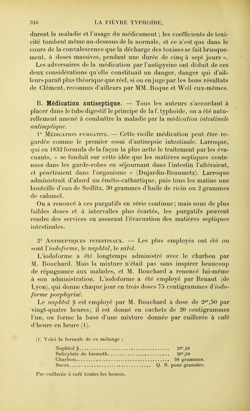 durent la maladie et l'usage du médicament ; les coefficients de toxi- cité tombent même au-dessous de la normale, et ce n'est que dans le cours de la convalescence que la décharge des toxines se fait brusque- ment, à doses massives, pendant une durée de cinq à sept jours ». Les adversaires de la médication par l'antipyrine ont déduit de ces deux considérations qu'elle constituait un danger, danger qui d'ail- leurs paraît plus théorique que réel, si on en juge par les bons résultats de Clément, reconnus d'ailleurs par MM. Roque et Weil eux-mêmes. B. Médication antiseptique. — Tous les auteurs s'accordant à placer dans le tube digestif le principe de laf. typhoïde, on a été natu- rellement amené à combattre la maladie par la médication intestinale antiseptique. V MÉDICATION PURGATIVE. — Ccttc vicillc médicatiou peut être re- gardée comme le premier essai d'antisepsie intestinale. Larroque, qui en 1832 formula delà façon la plus nette le traitement par les éva- cuants, « se fondait sur cette idée que les matières septiques conte- nues dans les garde-robes en séjournant dans l'intestin l'altéraient, et pénétraient dans l'organisme » (Dujardin-Beaumetz). Larroque administrait d'abord un éméto-cathartique, puis tous les matins une bouteille d'eau de Sedlitz, 30 grammes d'huile de ricin ou 2 grammes de calomel. On a renoncé à ces purgatifs en série continue ; mais sous de plus faibles doses et à intervalles plus écartés, les purgatifs peuvent rendre des services en assurant l'évacuation des matières septiques intestinales. 2*^ Antiseptiques intestinaux. — Les plus employés ont été ou sont Viocloforme, le naphtol, le salol. L'iodoforme a été longtemps administré avec le charbon par M. Bouchard. Mais la mixture n'était pas sans inspirer beaucoup de répugnance aux malades, et M. Bouchard a renoncé lui-même à son administration. L'iodoforme a été employé par Renaut (de Lyon), qui donne chaque jour en trois doses 75 centigrammes à'iodo- forme porphyrisé. Le naphtol p est employé par M. Bouchard à dose de 2^%50 par vingt-quatre heures; il est donné en cachets de 20 centigrammes l'un, ou forme la base d'une mixture donnée par cuillerée à café d'heure en heure (1). (1) Voici la formule de ce mélange : Naphtol p Salicylate de bismuth Charbon Sucre Par cuillerée à café toutes les heures. 2&r,50 2Sr,50 50 grammes. Q, S. pour granuler.