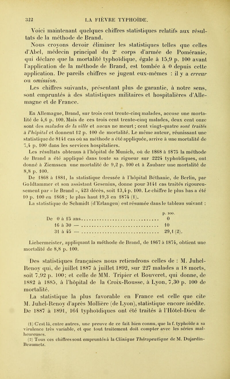 Voici maintenant quelques chiffres statistiques relatifs aux résul- tats de la méthode de Brand. Nous croyons devoir éliminer les statistiques telles que celles d'Abel, médecin principal du 2° corps d'armée de Poméranie, qui déclare que la mortalité typhoïdique, égale à 15,9 p. 100 avant l'application de la méthode de Brand, est tombée à 0 depuis cette application. De pareils chiffres se jugent eux-mêmes : il y a erreur ou omission. Les chiffres suivants, présentant plus de garantie, à notre sens, sont empruntés à des statistiques militaires et hospitalières d'Alle- magne et de France. En Allemagne, Brand, sur trois cent trente-cinq malades, accuse une morta- lité de 4,6 p. 100. Mais de ces trois cent trente-cinq malades, deux cent onze sont des malades de la ville et aucun ne meurt ; cent vingt-quatre sont traités à l'hôpital et donnent 12 p. 100 de mortalité. Le même auteur, réunissant une statistique de 8141 cas où sa méthode a été appliquée, arrive à une mortalité de 7,4 p. 100 dans les services hospitaliers. Les résultats obtenus à Thôpital de Munich, où de 1868 à 1875 la méthode de Brand a été appliqué dans toute sa rigueur sur 2224 typhoïdiques, ont donné à Ziemssen une mortalité de 9,2 p. 100 et à Zaubzer une mortalité de 8,8 p. 100. De 1868 à 1881, la statistique dressée à Thôpital Béthanie, de Berlin, par Goldtammer et son assistant Gesenius, donne pour 3141 cas traités rigoureu- sement par (( le Brand », 423 décès, soit 13,4 p. 100. Le chiffre le plus bas a été 10 p. 100 en 1868 ; le plus haut 19,3 en 1874 (1). La statistique de Schmidt (d'Erlangen) est résumée dans le tableau suivant : Liebermeister, appliquant la méthode de Brand, de 1867 à 1874, obtient une mortalité de 8,8 p. 100. Des statistiques françaises nous retiendrons celles de : M. Juhel- Renoy qui, de juillet 1887 à juillet 1892, sur 227 malades a 18 morts, soit 7,92 p. 100; et celle de MM. Tripier et Bouveret, qui donne, de 1882 à 1885, à l'hôpital de la Croix-Rousse, à Lyon, 7,30 p. 100 de mortalité. La statistique la plus favorable en France est celle que cite M. Juhel-Renoy d'après MoUière (de Lyon), statistique encore inédite. De 1887 à 1891, 164 typhoïdiques ont été traités à l'Hôtel-Dieu de (1) C'est là, entre autres, une preuve de ce fait bien connu, que la f. typhoïde a sa virulence très variable, et que tout traitement doit compter avec les séries mal- heureuses. (■2) Tous ces chifî'ressont empruntés à \sl Clinique Thérapeutique de M. Dujardin- Beaumetz. De 0 à 15 ans 16 à 30 — 31 à 45 — p. 100. 0 10 29,1 (2).