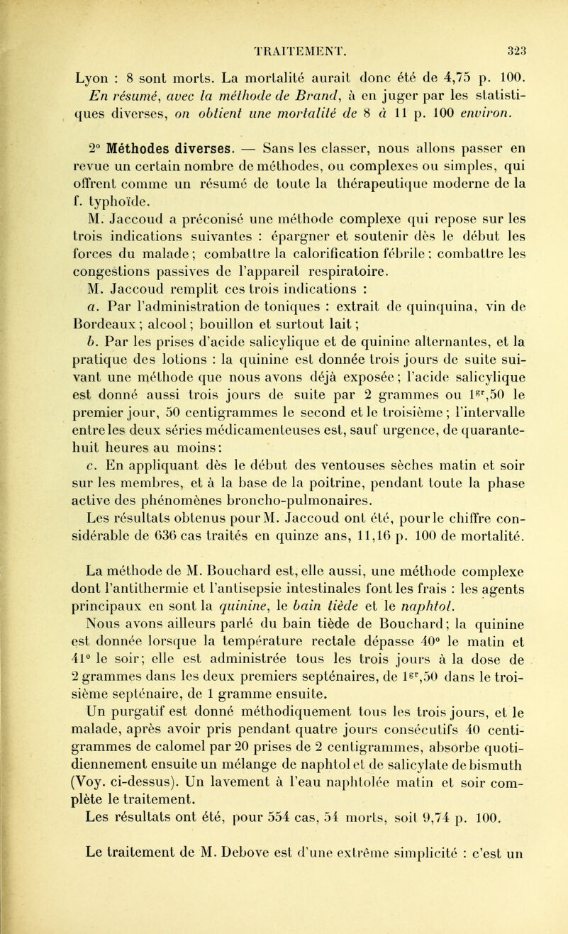 Lyon : 8 sont morts. La mortalité aurait donc été de 4,75 p. 100. En résumé, avec la méthode de Brand, à en juger par les statisti- ques diverses, on obtient une mortalité c/e 8 à 11p. 100 environ. 2 Méthodes diverses. — Sans les classer, nous allons passer en revue un certain nombre de méthodes, ou complexes ou simples, qui offrent comme un résumé de toute la thérapeutique moderne de la f. typhoïde. M. Jaccoud a préconisé une méthode complexe qui repose sur les trois indications suivantes : épargner et soutenir dès le début les forces du malade ; combattre la calorification fébrile ; combattre les congestions passives de l'appareil respiratoire. M. Jaccoud remplit ces trois indications : a. Par l'administration de toniques : extrait de quinquina, vin de Bordeaux ; alcool ; bouillon et surtout lait ; b. Par les prises d'acide salicylique et de quinine alternantes, et la pratique des lotions : la quinine est donnée trois jours de suite sui- vant une méthode que nous avons déjà exposée ; l'acide salicylique est donné aussi trois jours de suite par 2 grammes ou 1*^'',50 le premier jour, 50 centigrammes le second et le troisième; l'intervalle entre les deux séries médicamenteuses est, sauf urgence, de quarante- huit heures au moins : c. En appliquant dès le début des ventouses sèches matin et soir sur les membres, et à la base de la poitrine, pendant toute la phase active des phénomènes broncho-pulmonaires. Les résultats obtenus pour M. Jaccoud ont été, pour le chiffre con- sidérable de 636 cas traités en quinze ans, 11,16 p. 100 de mortalité. La méthode de M. Bouchard est, elle aussi, une méthode complexe dont l'antithermie et l'antisepsie intestinales font les frais : les agents principaux en sont la quinine, le bain tiède et le naphtol. Nous avons ailleurs parlé du bain tiède de Bouchard ; la quinine est donnée lorsque la température rectale dépasse 40° le matin et 41° le soir; elle est administrée tous les trois jours à la dose de 2 grammes dans les deux premiers septénaires, de ls'^,50 dans le troi- sième septénaire, de 1 gramme ensuite. Un purgatif est donné méthodiquement tous les trois jours, et le malade, après avoir pris pendant quatre jours consécutifs 40 centi- grammes de calomel par 20 prises de 2 centigrammes, absorbe quoti- diennement ensuite un mélange de naphtol et de salicylate de bismuth (Voy. ci-dessus). Un lavement à l'eau naphtolée matin et soir com- plète le traitement. Les résultats ont été, pour 554 cas, 54 morts, soit 9,74 p. 100. Le traitement de M. Debove est d'une extrême simplicité : c'est un