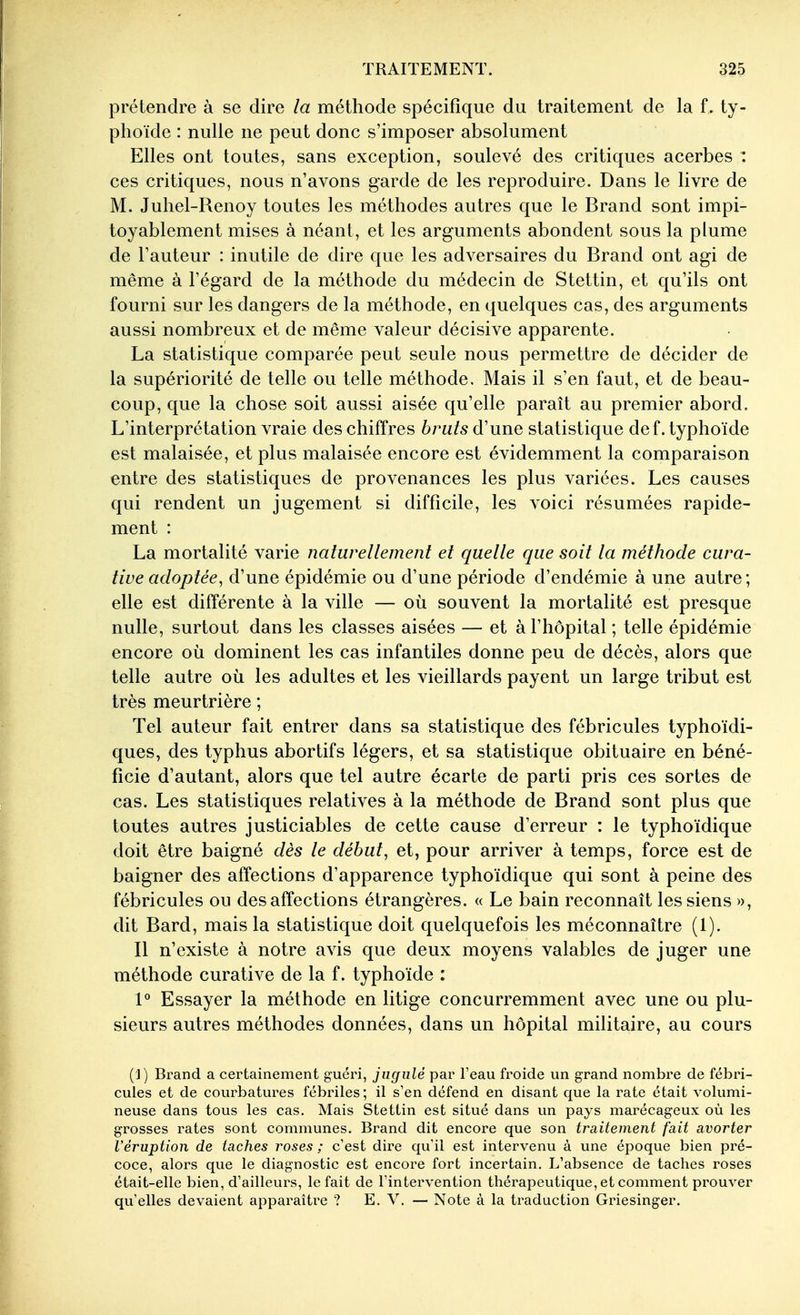 prétendre à se dire la méthode spécifique du traitement de la f. ty- phoïde : nulle ne peut donc s'imposer absolument Elles ont toutes, sans exception, soulevé des critiques acerbes : ces critiques, nous n'avons garde de les reproduire. Dans le livre de M. Juhel-Renoy toutes les méthodes autres que le Brand sont impi- toyablement mises à néant, et les arguments abondent sous la plume de l'auteur : inutile de dire que les adversaires du Brand ont agi de même à l'égard de la méthode du médecin de Stettin, et qu'ils ont fourni sur les dangers de la méthode, en quelques cas, des arguments aussi nombreux et de même valeur décisive apparente. La statistique comparée peut seule nous permettre de décider de la supériorité de telle ou telle méthode. Mais il s'en faut, et de beau- coup, que la chose soit aussi aisée qu'elle paraît au premier abord. L'interprétation vraie des chiffres bruts d'une statistique def. typhoïde est malaisée, et plus malaisée encore est évidemment la comparaison entre des statistiques de provenances les plus variées. Les causes qui rendent un jugement si difficile, les voici résumées rapide- ment : La mortalité varie naturellement et quelle que soit la méthode cura- tive adoptée, d'une épidémie ou d'une période d'endémie à une autre ; elle est différente à la ville — où souvent la mortalité est presque nulle, surtout dans les classes aisées — et à l'hôpital ; telle épidémie encore où dominent les cas infantiles donne peu de décès, alors que telle autre où les adultes et les vieillards payent un large tribut est très meurtrière ; Tel auteur fait entrer dans sa statistique des fébricules typhoïdi- ques, des typhus abortifs légers, et sa statistique obituaire en béné- ficie d'autant, alors que tel autre écarte de parti pris ces sortes de cas. Les statistiques relatives à la méthode de Brand sont plus que toutes autres justiciables de cette cause d'erreur : le typhoïdique doit être baigné dès le début, et, pour arriver à temps, force est de baigner des affections d'apparence typhoïdique qui sont à peine des fébricules ou des affections étrangères. « Le bain reconnaît les siens », dit Bard, mais la statistique doit quelquefois les méconnaître (1). Il n'existe à notre avis que deux moyens valables de juger une méthode curative de la f. typhoïde : 1° Essayer la méthode en litige concurremment avec une ou plu- sieurs autres méthodes données, dans un hôpital militaire, au cours (1) Brand a certainement guéri, jugulé par l'eau froide un grand nombre de fébri- cules et de courbatures fébriles; il s'en défend en disant que la rate était volumi- neuse dans tous les cas. Mais Stettin est situé dans vm pays marécageux où les grosses rates sont communes. Brand dit encore que son traitement fait avorter l'éruption de taches roses ; c'est dire qu'il est intervenu à une époque bien pré- coce, alors que le diagnostic est encore fort incertain. L'absence de taches roses était-elle bien, d'ailleurs, le fait de l'intervention thérapeutique, et comment prouver qu'elles devaient apparaître ? E. V. — Note à la traduction Griesinger.