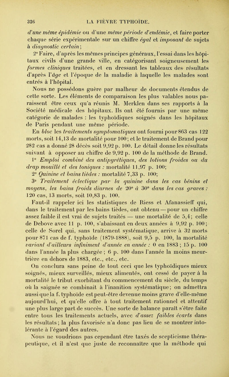 cVune même épidémie ou d'une même période d'endémie^ et faire porter chaque série expérimentale sur un chiffre égal et imposant de sujets à diagnostic certain ; 2° Faire, d'après les mêmes principes généraux, l'essai dans les hôpi- taux civils d'une grande ville, en catégorisant soigneusement les formes cliniques traitées, et en dressant les tableaux des résultats d'après Vâge et l'époque de la maladie à laquelle les malades sont entrés à l'hôpital. Nous ne possédons guère par malheur de documents étendus de cette sorte. Les éléments de comparaison les plus valables nous pa- raissent être ceux qu'a réunis M. Merklen dans ses rapports à la Société médicale des hôpitaux. Ils ont été fournis par une même catégorie de malades : les typhoïdiques soignés dans les hôpitaux de Paris pendant une même période. En bloc les traitements symptomatiques ont fourni pour 863 cas 122 morts, soit 14,13 de mortalité pour 100 ; et le traitement de Brand pour 282 cas a donné 28 décès soit 9,92 p. 100. Le détail donne les résultats suivant à opposer au chiffre de 9,92 p. 100 de la méthode de Brand. 1° Emploi combiné des antipyrétiques, des lotions froides ou du drap mouillé et des toniques : mortalité 11,97 p. 100; 2° Quinine et bains tièdes : mortalité 7,33 p. 100; 3° Traitement éclectique par la quinine dans les cas bénins et moyens, les bains froids diurnes de 20*^ à 30° dans les cas graves : 120 cas, 13 morts, soit 10,83 p. 100. Faut-il rappeler ici les statistiques de Riess et Afanassieff qui, dans le traitement par les bains tièdes, ont obtenu — pour un chiffre assez faible il est vrai de sujets traités — une mortalité de 5,4; celle de Debove avec 11p. 100, s'abaissant en deux années à 9,92 p. 100; celle de Sorel qui, sans traitement systématique, arrive à 32 morts pour 871 cas de f. typhoïde (1879-1888), soit 9,5 p. 100, la mortalité variant d'ailleurs infiniment d'année en année : 0 en 1883 ; 15 p. 100 dans l'année la plus chargée ; 6 p. 100 dans l'année la moins meur- trière en dehors de 1883, etc., etc., etc. On conclura sans peine de tout ceci que les typhoïdiques mieux soignés, mieux surveillés, mieux alimentés, ont cessé de payer à la mortalité le tribut exorbitant du commencement du siècle, du temps où la saignée se combinait à l'inanition systématique ; on admettra aussi que la f. typhoïde est peut-être devenue moins grave d'elle-même aujourd'hui, et qu'elle offre à tout traitement rationnel et attentif une plus large part de succès. Une sorte de balance paraît s'être faite entre tous les traitements actuels, avec d'assez faibles écarts dans les résultats ; la plus favorisée n'a donc pas lieu de se montrer into- lérante à l'égard des autres. Nous ne voudrions pas cependant être taxés de scepticisme théra- peutique, et il n'est que juste de reconnaître que la méthode qui