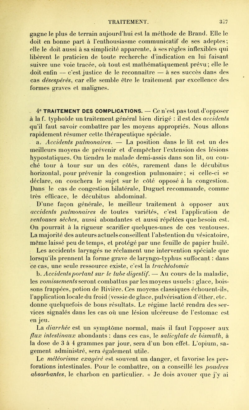 gagne le plus de terrain aujourcrhui est la méthode de Brand. Elle le doit en bonne part à l'enthousiasme communicatif de ses adeptes; elle le doit aussi à sa simplicité apparente, à ses règles inflexibles qui libèrent le praticien de toute recherche d'indication en lui faisant suivre une voie tracée, où tout est mathématiquement prévu; elle le doit enfin — c'est justice de le reconnaître — à ses succès dans des cas désespérés, car elle semble être le traitement par excellence des formes graves et malignes. 4° TRAITEMENT DES COMPLICATIONS. — Ce n'est pas tout d'opposer à laf. typhoïde un traitement général bien dirigé : il est des acciclenis qu'il faut savoir combattre par les moyens appropriés. Nous allons rapidement résumer cette thérapeutique spéciale. a. Accidents pulmonaires. — La position dans le lit est un des meilleurs moyens de prévenir et d'empêcher l'extension des lésions hypostatiques. On tiendra le malade demi-assis dans son lit, ou cou- ché tour à tour sur un des côtés, rarement dans le décubitus horizontal, pour prévenir la congestion pulmonaire ; si celle-ci se déclare, on couchera le sujet sur le côté opposé à la congestion. Dans le cas de congestion bilatérale, Duguet recommande, comme très efficace, le décubitus abdominal. D'une façon générale, le meilleur traitement à opposer aux accidents pulmonaires de toutes variétés, c'est l'application de ventouses sèches, aussi abondantes et aussi répétées que besoin est. On pourrait à la rigueur scarifier quelques-unes de ces ventouses. La majorité des auteurs actuels conseillent l'abstention du vésicatoire, même laissé peu de temps, et protégé par une feuille de papier huilé. : Les accidents laryngés ne réclament une intervention spéciale que lorsqu'ils prennent la forme grave de laryngo-typhus suffocant : dans ce cas, une seule ressource existe, c'est la trachéotomie b. Accidents portant sur le tube digestif. — Au cours de la maladie, les vomissements seront combattus par les moyens usuels : glace, bois- sons frappées, potion de Rivière. Ces moyens classiques échouent-ils, l'application locale du froid (vessie de glace, pulvérisation d'éther, etc. donne quelquefois de bons résultats. Le régime lacté rendra des ser- vices signalés dans les cas où une lésion ulcéreuse de l'estomac est en jeu. La diarrhée est un symptôme normal, mais il faut l'opposer aux flux intestinaux abondants : dans ces cas, le salicylate de bismuth, à la dose de 3 à 4 grammes par jour, sera d'un bon effet. L'opium, sa- gement administré, sera également utile. Le météorisme exagéré est souvent un danger, et favorise les per- forations intestinales. Pour le combattre, on a conseillé les poudres absorbantes, le charbon en particulier. « Je dois avouer que j'y ai