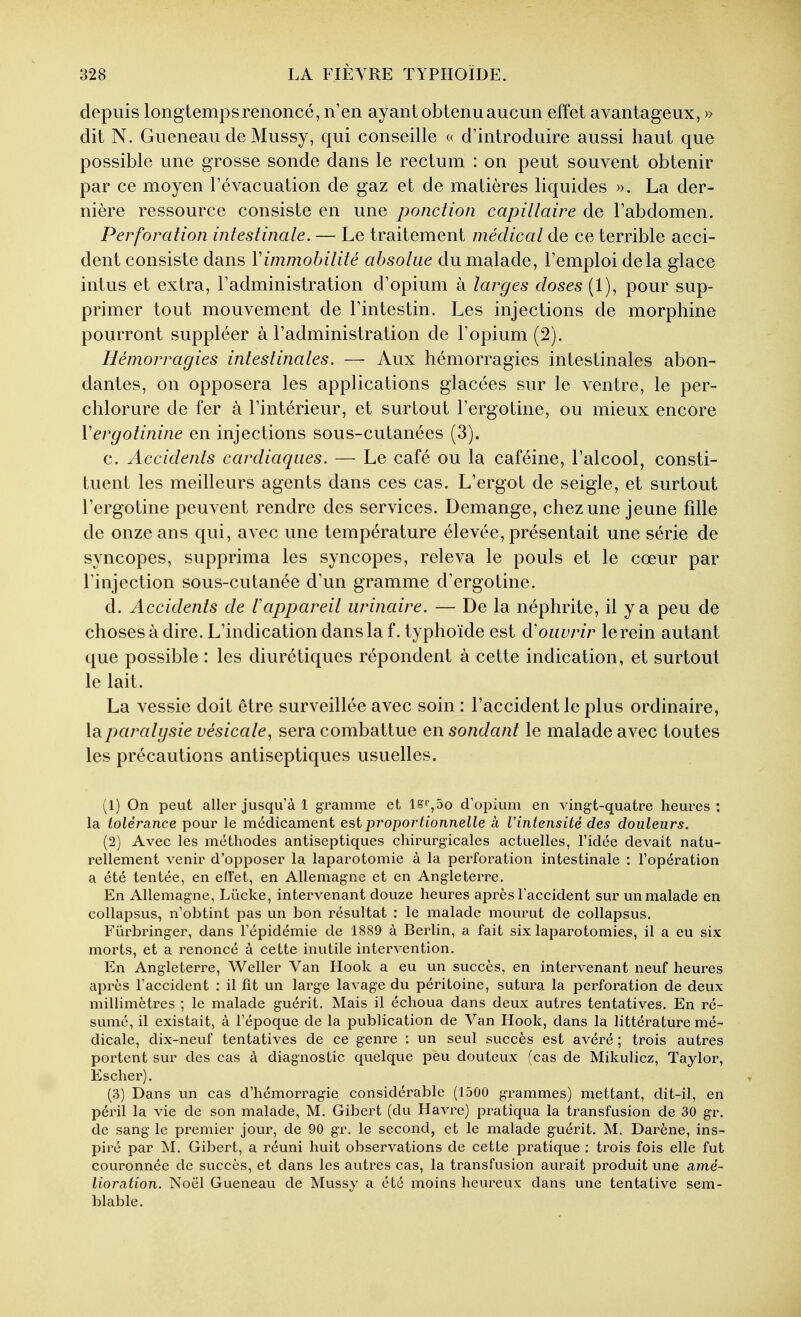 depuis longtemps renoncé, n'en ayant obtenu aucun effet avantageux, » dit N. Gueneau de Mussy, qui conseille « d'introduire aussi haut que possible une grosse sonde dans le rectum : on peut souvent obtenir par ce moyen l'évacuation de gaz et de matières liquides ». La der- nière ressource consiste en une ponction capillaire de l'abdomen. Perforation intestinale. — Le traitement médical de ce terrible acci- dent consiste dans Vimmobilité absolue du malade, l'emploi delà glace intus et extra, l'administration d'opium à larges doses (1), pour sup- primer tout mouvement de l'intestin. Les injections de morphine pourront suppléer à l'administration de l'opium (2). Hémorragies intestinales. — Aux hémorragies intestinales abon- dantes, on opposera les applications glacées sur le ventre, le per- chlorure de fer à l'intérieur, et surtout l'ergotine, ou mieux encore Vergotinine en injections sous-cutanées (3). c. Accidents cardiaques. — Le café ou la caféine, l'alcool, consti- tuent les meilleurs agents dans ces cas. L'ergot de seigle, et surtout l'ergotine peuvent rendre des services. Démange, chez une jeune fille de onze ans qui, avec une température élevée, présentait une série de syncopes, supprima les syncopes, releva le pouls et le cœur par l'injection sous-cutanée d'un gramme d'ergotine. d. Accidents de lappareil urinaire. — De la néphrite, il y a peu de choses à dire. L'indication dans la f. typhoïde est d'ouvrir le rein autant que possible : les diurétiques répondent à cette indication, et surtout le lait. La vessie doit être surveillée avec soin : l'accident le plus ordinaire, la paralysie vésicule, sera combattue en sondant le malade avec toutes les précautions antiseptiques usuelles. (1) On peut aller jusqu'à 1 gramme et lS'',5o d'opium en vingt-quatre heures: la tolérance pour le médicament est proportionnelle à l'intensité des douleurs. (2) Avec les méthodes antiseptiques chirurgicales actuelles, l'idée devait natu- rellement venir d'opposer la laparotomie à la perforation intestinale : l'opération a été tentée, en efl'et, en Allemagne et en Angleterre. En Allemagne, Lûcke, intervenant douze heures après l'accident sur un malade en coUapsus, n'obtint pas un bon résultat : le malade mourut de collapsus. Fûrbringer, dans l'épidémie de 1889 à Berlin, a fait six laparotomies, il a eu six morts, et a renoncé à cette inutile intervention. En Angleterre, Weller Van Hook a eu un succès, en intervenant neuf heures après l'accident : il fit un large lavage du péritoine, sutura la perforation de deux millimètres ; le malade guérit. Mais il échoua dans deux autres tentatives. En ré- sumé, il existait, à l'époque de la publication de Van Hook, dans la littérature mé- dicale, dix-neuf tentatives de ce genre : un seul succès est avéré ; trois autres portent sur des cas à diagnostic quelque peu douteux (cas de Mikulicz, Taylor, Escher). (3) Dans un cas d'hémorragie considérable (1500 grammes) mettant, dit-il, en péril la vie de son malade, M. Gibert (du Havre) pratiqua la transfusion de 30 gr. de sang le premier jour, de 90 gr. le second, et le malade guérit. M. Darène, ins- piré par jSI. Gibert, a réuni huit observations de cette pratique : trois fois elle fut couronnée de succès, et dans les autres cas, la transfusion aurait produit une amé- lioration. Noël Gueneau de Mussy a été moins heureux dans une tentative sem- blable.