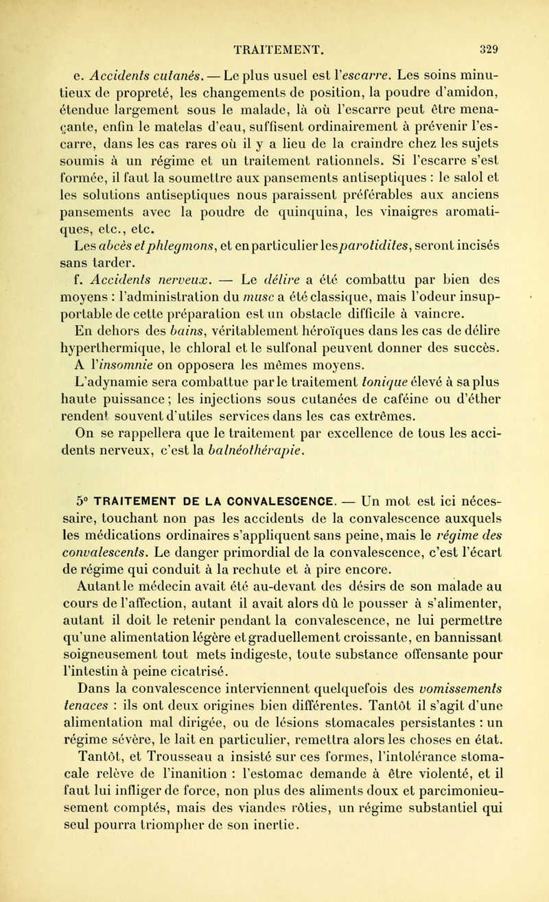 e. Accidents cutanés. — Le plus usuel est Vescarre. Les soins minu- tieux de propreté, les changements de position, la poudre d'amidon, étendue largement sous le malade, là où l'escarre peut être mena- çante, enfin le matelas d'eau, suffisent ordinairement à prévenir l'es- carre, dans les cas rares où il y a lieu de la craindre chez les sujets soumis à un régime et un traitement rationnels. Si l'escarre s'est formée, il faut la soumettre aux pansements antiseptiques : le salol et les solutions antiseptiques nous paraissent préférables aux anciens pansements avec la poudre de quinquina, les vinaigres aromati- ques, etc., etc. hes abcès et phlegmons, et en particulier les^^czrof/dzïes, seront incisés sans tarder. f. Accidents nerveux. — Le délire a été combattu par bien des moyens : l'administration du musc a été classique, mais l'odeur insup- portable de cette préparation est un obstacle difficile à vaincre. En dehors des bains, véritablement héroïques dans les cas de délire hyper thermique, le chloral et le sulfonal peuvent donner des succès. A Vinsomnie on opposera les mêmes moyens. L'adynamie sera combattue parle traitement tonique élevé à sa plus haute puissance ; les injections sous cutanées de caféine ou d'éther rendent souvent d'utiles services dans les cas extrêmes. On se rappellera que le traitement par excellence de tous les acci- dents nerveux, c'est la balnéothérapie. 5« TRAITEMENT DE LA CONVALESCENCE. — Un mot est ici néces- saire, touchant non pas les accidents de la convalescence auxquels les médications ordinaires s'appliquent sans peine, mais le régime des convalescents. Le danger primordial de la convalescence, c'est l'écart de régime qui conduit à la rechute et à pire encore. Autant le médecin avait été au-devant des désirs de son malade au cours de l'affection, autant il avait alors dû le pousser à s'alimenter, autant il doit le retenir pendant la convalescence, ne lui permettre qu'une alimentation légère et graduellement croissante, en bannissant soigneusement tout mets indigeste, toute substance offensante pour l'intestin à peine cicatrisé. Dans la convalescence interviennent quelquefois des vomissements tenaces : ils ont deux origines bien différentes. Tantôt il s'agit d'une alimentation mal dirigée, ou de lésions stomacales persistantes : un régime sévère, le lait en particulier, remettra alors les choses en état. Tantôt, et Trousseau a insisté sur ces formes, l'intolérance stoma- cale relève de l'inanition : l'estomac demande à être violenté, et il faut lui infliger de force, non plus des aliments doux et parcimonieu- sement comptés, mais des viandes rôties, un régime substantiel qui seul pourra triompher de son inertie.