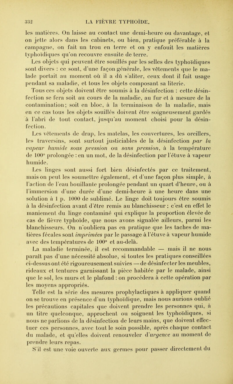 les matières. On laisse au contact une demi-heure ou davantage, et on jette alors dans les cabinets, ou bien, pratique préférable à la campagne, on fait un trou en terre et on y enfouit les matières typhoïdiques qu'on recouvre ensuite de terre. Les objets qui peuvent être souillés par les selles des typhoïdiques sont divers : ce sont, d'une façon générale, les vêtements que le ma- lade portait au moment où il a dû s'aliter, ceux dont il fait usage pendant sa maladie, et tous les objets composant sa literie. Tous ces objets doivent être soumis à la désinfection : cette désin- fection se fera soit au cours de la maladie, au fur et à mesure de la contamination; soit en bloc, à la terminaison de la maladie, mais en ce cas tous les objets souillés doivent être soigneusement gardés à l'abri de tout contact, jusqu'au moment choisi pour la désin- fection. Les vêtements de drap, les matelas, les couvertures, les oreillers, les traversins, sont surtout justiciables de la désinfection par la vapeur humide sous pression ou sans pression, à la température de 100° prolongée : en un mot, de la désinfection par l'étuve à vapeur humide. Les linges sont aussi fort bien désinfectés par ce traitement, mais on peut les soumettre également, et d'une façon plus simple, à l'action de l'eau bouillante prolongée pendant un quart d'heure, ou à l'immersion d'une durée d'une demi-heure à une heure dans une solution à 1 p. 1000 de sublimé. Le linge doit toujours être soumis à la désinfection avant d'être remis au blanchisseur : c'est en effet le maniement du linge contaminé qui explique la proportion élevée de cas de fièvre typhoïde, que nous avons signalée ailleurs, parmi les blanchisseurs. On n'oubliera pas en pratique que les taches de ma- tières fécales sont imprimées par le passage à l'étuve à vapeur humide avec des températures de 100'' et au-delà. La maladie terminée, il est recommandable — mais il ne nous paraît pas d'une nécessité absolue, si toutes les pratiques conseillées ci-dessus ont été rigoureusement suivies —de désinfecter les meubles, rideaux et tentures garnissant la pièce habitée par le malade, ainsi que le sol, les murs et le plafond : on procédera à cette opération par les moyens appropriés. Telle est la série des mesures prophylactiques à apphquer quand on se trouve en présence d'un typhoïdique, mais nous aurions oublié les précautions capitales que doivent prendre les personnes qui, à un titre quelconque, approchent ou soignent les typhoïdiques, si nous ne parlions de la désinfection de leurs mains, que doivent effec- tuer ces personnes, avec tout le soin possible, après chaque contact du malade, et qu'elles doivent renouveler d'urgence au moment de prendre leurs repas. S'il est une voie ouverte aux germes pour passer directement du