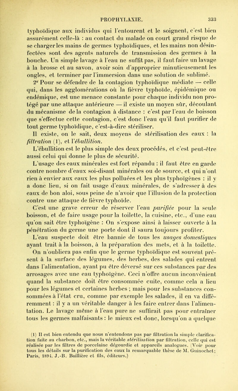 lyplioïdique aux individus qui l'entourent et le soignent, c'est bien assurément celle-là : au contact du malade on court grand risque de se charger les mains de germes typhoïdiques, et les mains non désin- fectées sont des agents naturels de transmission des germes à la bouche. Un simple lavage à l'eau ne suffît pas, il faut faire un lavage à la brosse et au savon, avoir soin d'approprier minutieusement les ongles, et terminer par l'immersion dans une solution de sublimé. 2° Pour se défendre de la contagion typhoïdique médiate — celle qui, dans les agglomérations où la fièvre typhoïde, épidémique ou endémique, est une menace constante pour chaque indi^ddu non pro- tégé par une attaque antérieure — il existe un moyen sûr, découlant du mécanisme de la contagion à distance : c'est par l'eau de boisson que s'effectue cette contagion, c'est donc l'eau qu'il faut purifier de tout germe typhoïdique, c'est-à-dire stériliser. Il existe, on le sait, deux moyens de stérilisation des eaux : la filtralion (1), et Vébiillition. L'ébullition est le plus simple des deux procédés, et c'est peut-être aussi celui qui donne le plus de sécurité. L'usage des eaux minérales est fort répandu : il faut être en garde contre nombre d'eaux soi-disant minérales ou de source, et qui n'ont rien à envier aux eaux les plus polluées et les plus typhoïgènes : il y a donc lieu, si on fait usage d'eaux minérales, de s'adresser à des eaux de bon aloi, sous peine de n'avoir que l'illusion de la protection contre une attaque de fièvre typhoïde. C'est une grave erreur de réserver l'eau purifiée pour la seule boisson, et de faire usage pour la toilette, la cuisine, etc., d'une eau qu'on sait être typhoïgène : On s'expose ainsi à laisser ouverte à la pénétration du germe une porte dont il saura toujours profiter. L'eau suspecte doit être bannie de tous les usages domestiques ayant trait à la boisson, à la préparation des mets, et à la toilette. On n'oubliera pas enfin que le germe typhoïdique est souvent pré- sent à la surface des légumes, des herbes, des salades qui entrent dans l'alimentation, ayant pu être déversé sur ces substances par des arrosages avec une eau typhoïgène. Ceci n'offre aucun inconvénient quand la substance doit être consommée cuite, comme cela a lieu pour les légumes et certaines herbes ; mais pour les substances con- sommées à l'état cru, comme par exemple les salades, il en va diffé- remment *. il y a un véritable danger à les faire entrer dans l'alimen- tation. Le lavage même à l'eau pure ne suffirait pas pour entraîner tous les germes malfaisants : le mieux est donc, lorsqu'on a quelque (1) Il est bien entendu que nous n'entendons pas par filtrationla simple clarifica- tion faite au charbon, etc., mais la véritable stérilisation par filtration, celle qui est réalisée par les filtres de porcelaine dégourdie et appareils analogues. (Voir pour tous les détails sur la purification des eaux la remarquable thèse de M. Guinochet; Paris, 189i. J.-B. Baillière et fds, éditeurs.)