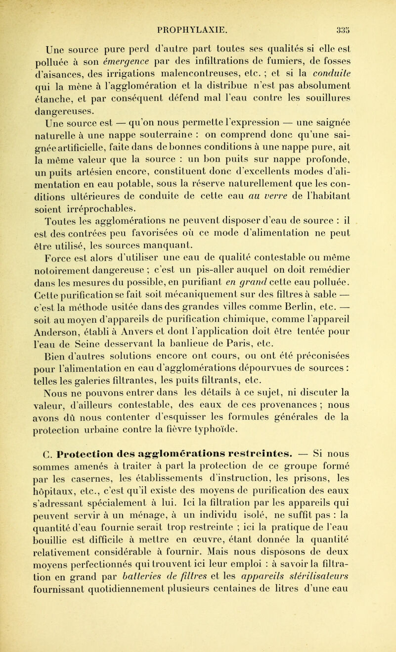 Une source pure perd d'autre part toutes ses qualités si elle est polluée à son émergence par des infdtrations de fumiers, de fosses d'aisances, des irrigations malencontreuses, etc. ; et si la conduite qui la mène à l'agglomération et la distribue n'est pas absolument étanche, et par conséquent défend mal l'eau contre les souillures dangereuses. Une source est — qu'on nous permette l'expression — une saignée naturelle à une nappe souterraine : on comprend donc qu'une sai- gnée artificielle, faite dans de bonnes conditions à une nappe pure, ait la môme valeur que la source : un bon puits sur nappe profonde, un puits artésien encore, constituent donc d'excellents modes d'ali- mentation en eau potable, sous la réserve naturellement que les con- ditions ultérieures de conduite de cette eau au verre de l'habitant soient irréprochables. Toutes les agglomérations ne peuvent disposer d'eau de source : il est des contrées peu favorisées où ce mode d'alimentation ne peut être utihsé, les sources manquant. Force est alors d'utiliser une eau de qualité contestable ou même notoirement dangereuse ; c'est un pis-aller auquel on doit remédier dans les mesures du possible, en purifiant en grand cette eau polluée. Cette purification se fait soit mécaniquement sur des filtres à sable — c'est la méthode usitée dans des grandes villes comme BerHn, etc. — soit au moyen d'appareils de purification chimique, comme l'appareil Anderson, établi à Anvers et dont l'application doit être tentée pour l'eau de Seine desservant la banlieue de Paris, etc. Bien d'autres solutions encore ont cours, ou ont été préconisées pour l'alimentation en eau d'agglomérations dépourvues de sources : telles les galeries filtrantes, les puits filtrants, etc. Nous ne pouvons entrer dans les détails à ce sujet, ni discuter la valeur, d'ailleurs contestable, des eaux de ces provenances ; nous avons dû nous contenter d'esquisser les formules générales de la protection urbaine contre la fièvre typhoïde. G. Protection des ag-g-lomératîons restreintes. — Si nous sommes amenés à traiter à part la protection de ce groupe formé par les casernes, les établissements d'instruction, les prisons, les hôpitaux, etc., c'est qu'il existe des moyens de purification des eaux s'adressant spécialement à lui. Ici la filtration par les appareils qui peuvent servir à un ménage, à un individu isolé, ne suffît pas : la quantité d'eau fournie serait trop restreinte ; ici la pratique de l'eau bouillie est difficile à mettre en œuvre, étant donnée la quantité relativement considérable à fournir. Mais nous disposons de deux moyens perfectionnés qui trouvent ici leur emploi : à savoir la filtra- tion en grand par batteries de fdtres et les appareils stérilisateurs fournissant quotidiennement plusieurs centaines de litres d'une eau