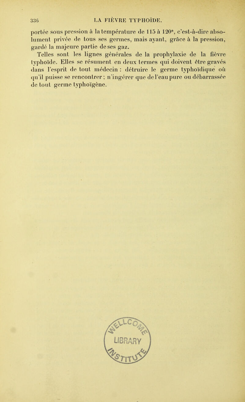 portée sous pression à la température de 115 à 120*^, c'est-à-dire abso- lument privée de tous ses germes, mais ayant, grâce à la pression, gardé la majeure partie de ses gaz. Telles sont les lignes générales de la prophylaxie de la fièvre typhoïde. Elles se résument en deux termes qui doivent être gravés dans l'esprit de tout médecin : détruire le germe typhoïdique où qu'il puisse se rencontrer ; n'ingérer que de l'eau pure ou débarrassée de tout germe typhoïgène.