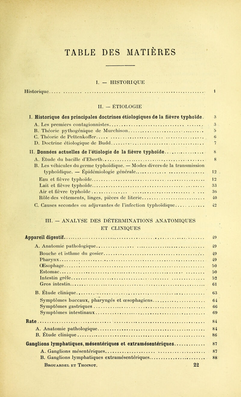 TABLE DES MATIÈRES T. — HISTORIQUE Historique 1 II. — ÉTIOLOGIE I. Historique des principales doctrines étiologiques de la fièvre typhoïde. 3 A. Les premiers contagionnistes , 3 B. Théorie pythogénique de Murchison ■ 5 G. Théorie de Pettenkoffer 6 D. Doctrine étiologique de Budd , - 7 II. Données actuelles de l'étiologie de la fièvre typhoïde.. 8 A. Étude du bacille d'Eberth 8 B. Les véhicules du germe typhoïdique. — Modes divers de la transmission typhoïdique. — Épidémiologie générale 12 Eau et fièvre typhoïde 12 Lait et fièvre typhoïde 33 Air et fièvre typhoïde 3fi Rôle des vêtements, linges, pièces de literie 40 G. Gauses secondes ou adjuvantes de Finfection typhoïdique 42 III. — ANALYSE DES DÉTERMINATIONS ANATOMIQUES ET GLINIQUES Appareil digestif. 49 A. Anatomie pathologique 49 Bouche et isthme du gosier •.. 49 Pharynx 49 CEsophage '. 50 Estomac 50 Intestin grêle 52 Gros intestin , 61 B, Étude clinique 63 Symptômes buccaux, pharyngés et œsophagiens 64 Symptômes gastriques 66 Symptômes intestinaux 69 Rate 84 A. Anatomie pathologique 84 B. Étude clinique 86 Ganglions lymphatiques, mésentériques et extramésentériques 87 A. Ganglions mésentériques 87 B. Ganglions lymphatiques extramésentériques 88 Brouardel et Thoinot. 22