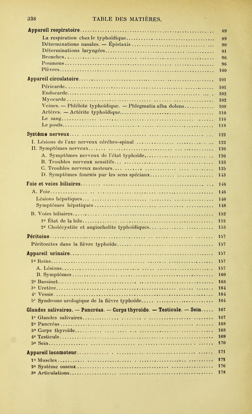 Appareil respiratoire 89 La respiration chez le typhoïdique 89 Déterminations nasales. — Epistaxis 90 Déterminations laryngées 91 Bronches 96 Poumons 96 Plèvres 100 Appareil circulatoire ici Péricarde loi Endocarde 102 Myocarde 102 Veines. — Phlébite typhoïdique. — Phlegmatia alba dolens 108 Artères. — Artérite typhoïdique 110 Le sang 116 Le pouls 118 Système nerveux , 122 I. Lésions de l'axe nerveux cérébro-spinal. 122 II. Symptômes nerveux 126 A. Symptômes nerveux de l'état typhoïde 126 B. Troubles nerveux sensitifs 133 C. Troubles nerveux moteurs 135 D. Symptômes fournis par les sens spéciaux 143 Foie et voies biliaires 146 A. Foie 146 Lésions hépatiques 146 Symptômes hépatiques 148 B. Voies biliaires 152 1» État de la bile 152 2» Cholécystite et angiocholite typhoïdiques 153 Péritoine 157 Péritonites dans la fièvre typhoïde 157 Appareil urinaire 157 10 Reins 157 A. Lésions 157 B. Symptômes 160 20 Bassinet 163 30 Uretère 164 4 Vessie 164 5° Syndrome urologique de la fièvre typhoïde 164 Glandes salivaires. — Pancréas. — Corps thyroïde. — Testicule. — Sein 167 1' Glandes salivaires 167 20 Pancréas 168 30 Corps thyroïde 168 40 Testicule 169 Sein 170 Appareil locomoteur 171 10 Muscles ITl 20 Système osseux < 176 Articulations 178