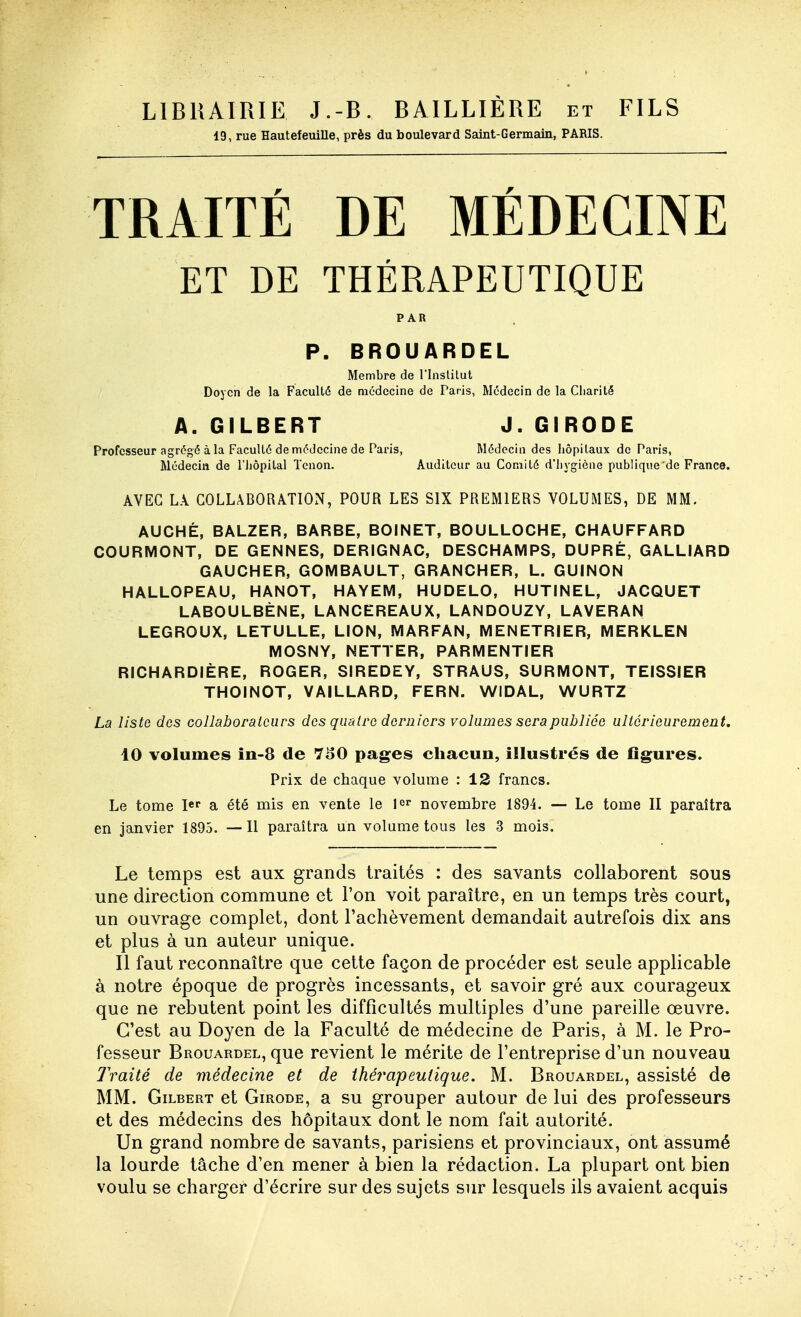 LIBRAIRIE J.-B. BAILLIÉRE et 19, rue Hautefeuille, près du boulevard Saint-Germain, PARIS. FILS TRAITÉ DE MÉDECINE ET DE THÉRAPEUTIQUE PAR P. BROUARDEL Membre de l'Inslitut Doyen de la Faculté de médecine de Paris, Médecin de la Charité A. GILBERT J. GIRODE Professeur agrégé à la Faculté de médecine de Paris, Médecin des liôpitaux de Paris, Médecin de l'iiopital Tenon. Auditeur au Comité d'hygiène publique de France. AVEC LA COLLâBORATIOxN, POUR LES SIX PREMIERS VOLUMES, DE MM. AUCHÉ, BALZER, BARBE, BOINET, BOULLOCHE, CHAUFFARD COURMONT, DE GENNES, DERIGNAC, DESCHAMPS, DUPRÉ, GALLIARD GAUCHER, GOMBAULT, GRANCHER, L. GUINON HALLOPEAU, HANOT, HAYEM, HUDELO, HUTINEL, JACQUET LABOULBÈNE, LANCEREAUX, LANDOUZY, LAVERAN LEGROUX, LETULLE, LION, MARFAN, MENETRIER, MERKLEN MOSNY, NETTER, PARMENTIER RICHARDIÈRE, ROGER, SIREDEY, STRAUS, SURMONT, TEISSIER THOINOT, VAILLARD, FERN. WIDAL, WURTZ La liste dos collaborateurs des quatre derniers volumes sera publiée ultérieurement. 10 volumes îii-8 de 7^0 pages chacun, illustrés de flgures. Prix de chaque volume : 12 francs. Le tome lef a été mis en vente le 1er novembre 1894. — Le tome II paraîtra en janvier 1895. —Il paraîtra un volume tous les 3 mois. Le temps est aux grands traités : des savants collaborent sous une direction commune et l'on voit paraître, en un temps très court, un ouvrage complet, dont l'achèvement demandait autrefois dix ans et plus à un auteur unique. 11 faut reconnaître que cette façon de procéder est seule applicable à notre époque de progrès incessants, et savoir gré aux courageux que ne rebutent point les difficultés multiples d'une pareille œuvre. C'est au Doyen de la Faculté de médecine de Paris, à M. le Pro- fesseur Brouardel, que revient le mérite de l'entreprise d'un nouveau Traité de médecine et de ihéîmpeutique. M. Brouardel, assisté de MM. Gilbert et Girode, a su grouper autour de lui des professeurs et des médecins des hôpitaux dont le nom fait autorité. Un grand nombre de savants, parisiens et provinciaux, ont assumé la lourde tâche d'en mener à bien la rédaction. La plupart ont bien voulu se charger d'écrire sur des sujets sur lesquels ils avaient acquis