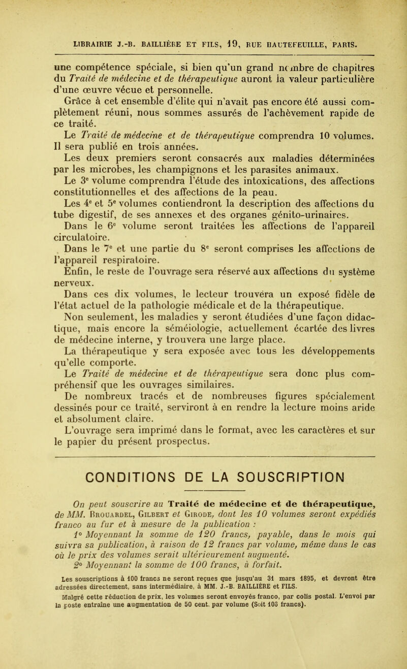 LIBRAIRIE J.-B. BAILLIÈRE ET FILS, d9, RUE EAUTEFEUILLE, PARIS. une compétence spéciale, si bien qu'un grand m mbre de chapitres du Traité de médecine et de thérapeutique auront ia valeur particulière d'une œuvre vécue et personnelle. Grâce à cet ensemble d'élite qui n'avait pas encore été aussi com- plètement réuni, nous sommes assurés de l'achèvement rapide de ce traité. Le Traité de médecine et de thérapeutique comprendra 10 volumes. Il sera publié en trois années. Les deux premiers seront consacrés aux maladies déterminées par les microbes, les champignons et les parasites animaux. Le 3® volume comprendra l'étude des intoxications, des affections constitutionnelles et des affections de la peau. Les 4* et 5^ volumes contiendront la description des affections du tube digestif, de ses annexes et des organes génito-urinaircs. Dans le 6^ volume seront traitées les affections de l'appareil circulatoire. Dans le l'' et une partie du 8^ seront comprises les affections de l'appareil respiratoire. Enfin, le reste de l'ouvrage sera réservé aux affections du système nerveux. Dans ces dix volumes, le lecteur trouvéra un exposé fidèle de l'état actuel de la pathologie médicale et de la thérapeutique. Non seulement, les maladies y seront étudiées d'une façon didac- tique, mais encore la séméiologie, actuellement écartée des livres de médecine interne, y trouvera une large place. La thérapeutique y sera exposée avec tous les développements qu'elle comporte. Le Traité de médecine et de théi-apeutique sera donc plus com- préhensif que les ouvrages similaires. De nombreux tracés et de nombreuses figures spécialement dessinés pour ce traité, serviront à en rendre la lecture moins aride et absolument claire. L'ouvrage sera imprimé dans le format, avec les caractères et sur le papier du présent prospectus. CONDITIONS DE LA SOUSCRIPTION On peut souscrire au Traité de médecine et de thérapeutique, de MM. Rrouardel, Gilbert et Giroûe, dont les 10 volumes seront expédiés franco au fur et à mesure de la publication : 1° Moyennant la somme de 120 francs, payable, dans le mois qui suivra sa publication, à raison de 12 francs par volume, même dans le cas où le prix des volumes serait ultérieurement augmenté. 2° Moyennant la somme de 100 francs, à forfait. Les souscriptions à 100 francs ne seront reçues que jusqu'au 31 mars 1895, et devront être adressées directement, sans intermédiaire, à MM. J.-B. BAILLIÈRE et FILS. Malgré cette réducLion de prix, les volumes seront envoyés franco, par colis postal. L'envoi par la poste entraîne une augmentation de 50 cent, par volume (Soit 103 francs).