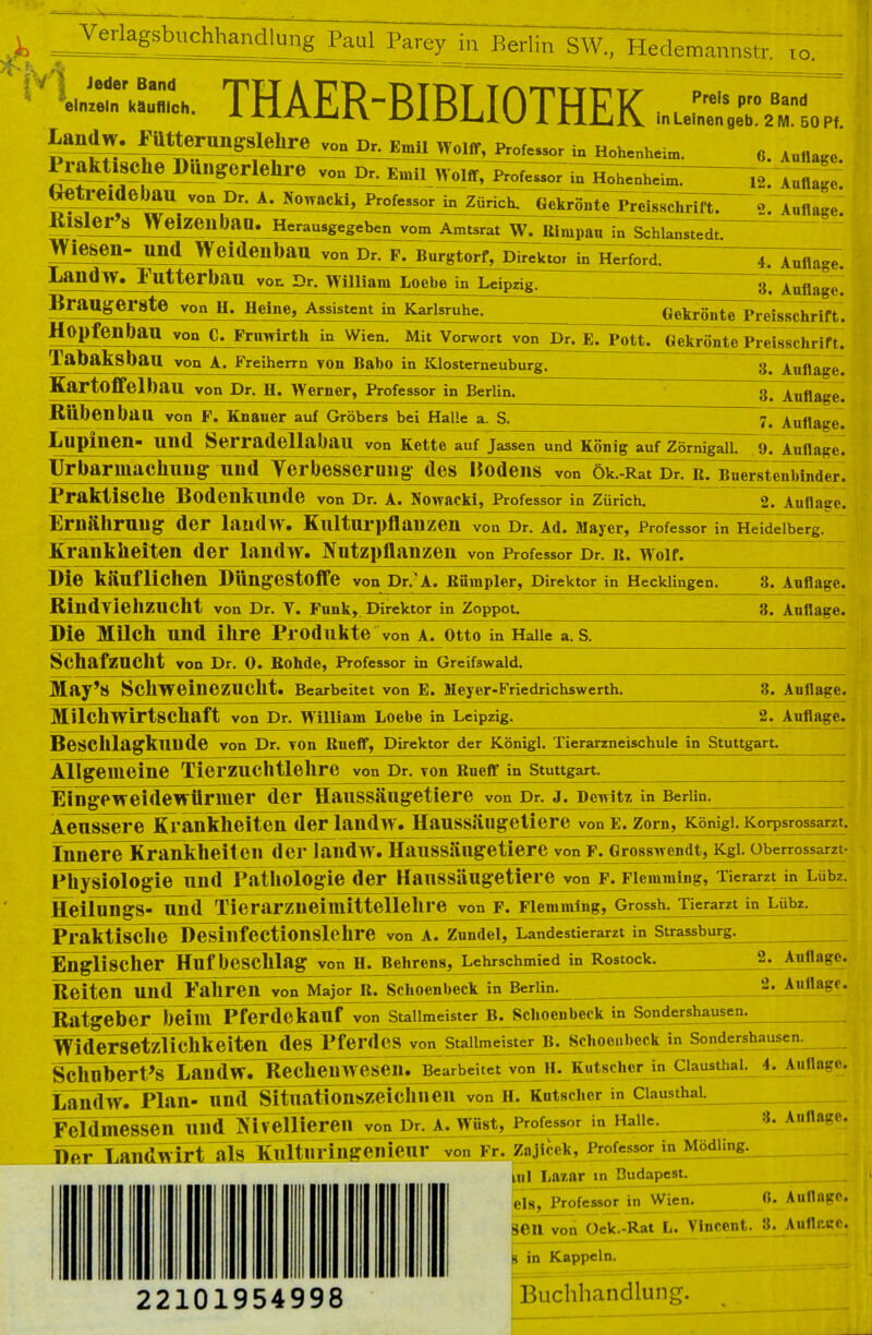 ^eriagsbuchhandlung Faul Parey in Berlin SW.. Hedemannstr. 10. Jeder einzeln Ä THAER-BIBLIOTHEK Ä Landw^»?tttterungslelire von Dr. Emll Wülff, in Hohenheim PraktiSCheJPüngerlehre yOD Dr, Emil Wolff, Professor In Hohenheim. Oetreideban von Dr. A. Nowacki, Professor in Zürich. Kisler'8 Weizeilban. Herausgegc^benjromlantsrar^ MmpaH Gekrönte Preisschrift. in Schianstedt. (>. Auliage. 12. Auflage. 2. Auflage. Wiesen- Und Weideilbail vonJ^F^BurgtOrf, Direktor in Herford. Landw. Futterbau VOr. pr. wmiam Loebe in Leipzig. Braugerste von H. Heine, Assistent in Karlsruhe. 4. Auflage. 3. Auflage. Gekrönte Preisschrift. HOpfenbau von C. Fnmirth in Wien. Mit Vorwort von Dr. E. Pott, (jekriintc Preisschrif t. 3. Auflage. 3. Auflage. 7. Auflage. Tabaksbau von A. Freiherrn von Babo in Klosterneuburg. Kartoffelhau von Dr. H. Werner, Professor in Berlin. Rübenbau von F. Knauer auf Gröbers bei Halle a. S. Lupinen- Und Serradellabau von Kette auf Jassen und König auf ZörnigallTi). Auflage. Urbarmachung und Yerbessernng des Hodens von ök.-Rat Dr. it. Bürstenbinder^ Praktische Bodenkunde von Dr. A. Nowacki, Professor in Zürich. ~~ 2. Auflage. Em&hrnng der landW. Kulturpflanzen von Dr. Ad. Mayer, Professorin Heidelberg. Krankheiten der landw. Nutzpflanzen von Professor Dr. it. Wolf. Ple käuflichen Dttngestoffe von Dr.A. Rihnpler, Direktor in Hecklingen. 3. Auflage. RindviellZUCht von Dr. V. Funk, Direktor in Zoppot. 3. Auflage. Die Milch und ihre Produkte von a. Otto in Halle a. s. Schafzucht von Dr. 0. Rohde, Professor in Greifswald. May'S Schweinezucht. Bearbeitet von E. Meyer-Friedrichswerth Milchwirtschaft von Dr. William Loebe in Leipzig 3. Auflage. 2. Auflage. BeSChlagkunde von Dr. von Rucff, Direktor der Königl. Tierarzneischule in Stuttgart. Allgemeine Tierzuchtlehre von Dr. von Rneff in Stuttgart. Eingeweidewürmer der Haussängetiere von Dr. j. Dewitz in Berlin. Aeussere Krankheiten der landw. Haussäugetiere von e. Zorn, Königl. Korpsrossarzt. Innere Krankheiten der landw . Haussäugetiere von f. Grosswcndt, Kgi. oberrossarzt- Physiologie und Pathologie der Haussängetiere von f. Fiemmtng, Tierarzt in Lübz. Heifungs-^ind Tierarzneimittellehre von f. Fiemmingjjtrossh. Tierarzt in Lübz. Praktische Desillfectionslehre von A. Zundel, Landestierarzt in Strassburg. EngliScEßr HufbeSChlag von H^ehre^,^eh«chin^iedJn^Rostock. Reiten Und Pahren von Major It. Schoenbeck in Berlin Ratge^r^b^im Pferdekanf^nStaj^rterB^Scliocu beck in Sondershausen 2. Auflage. 2. Auflage. WiderSetzlicllkeiteiT des Pferdes von Stallmeister B. Schoenbeck in Sondershausen. Schuberts LandwrRe^heUWesen. Bearbeitet von H. Kutscher in Clausthal. 4. Auflage. LandwTPlan- Und Situationszeichlieil von IL Kutscher in Clausthal FeldllieSf^~lS Professor in Halle 3. Auflage. Der Landwirt als Kultnringenienr von Fr. Zajlcek, Professor in MödHng. ml Lasar in Budapest. 22101954998 Hs, Professor in Wien. <>• Auflage, 8611 von Oek.-Rat L. Vincent. 3. Auflouc. h in Kappeln. Buchhandlung.
