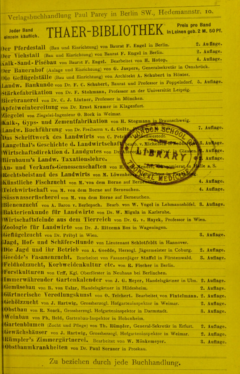 Jeder Band einzeln käuflich. THAER-BIBLIOTHEK Preis pro Band 2 M. 60 Pf. Der Pferdestall (Bau und Einrichtung) von Baurat F. Engel in Berlin. l)Cr ViellStall (Bau und Einrichtung) von Baurat F. EngeljnBerlin. irtlk-SaU(l-Piseban_von Baur.t F. IjfogeLjJear^^ ')er BauerilllOf (Anlage und Eii^ichtung]jvon_^^perS, 2. Auflage. 2. Auflage. 4. Auflage. Generalsekretär in Osnabrück. >ie Geflügelställe (Bau und Einrichtung) von/Architekt A. Sehnbert in Höxter. LaiHlw. Baukunde von Dr. F. C. Schubert, Baurat und Professor in Poppelsdorf. 5. Auflage. Stärkefabrikatioil von Dr. F. Stohmann, Professor an der Universität Lciprig. Bierbrauerei von Dr. C. J. Miltner, Professor in München. Apfels«^lhereitnngjron^^ Kramer in Klagenfurt. ÄiCg'Clei von Ziegelei^ngenie^O^^ckJnJ^ejmar. Kalk-, Gyps- und Zeineiitfabrikation von H. stegmann LaildW. Buchführung von Dr. Freiherrn v. d. Goltz 'Das Schriftwerk des Landwirts von c. Pet Langethal's (^scMcHe^TLandwirtschni Wirtschaftsdirektion d. Landgutes von d Ittrnbaum's Tandw. Taxationslehre. \In- und Verkaufs-G enossensehaften von Keclitsbeislaud des Landwirts von m. Lowenne künstliche Fischzucht von M.vvon dem Borne auf Bern Teichwirtschaft von M. von dem Borne auf Berneuchen. . AuVge. AuirVge. Auflage, le a. S. 4. Auflage. 4. Auflage. SuSSWaSSCrftSCherei von M. von dem Borne auf Berneuchen. Bienenzucht von A. Baron v. Berlepsch. Bearb. von W. Togel in Lehmannshöfel. 8. Auflage. Bakterienkunde für Landwirte von Dr. w. Miguia in Karlsruhe. fWirtschaftsfeinde aus dem Tierreich von Dr. g. v. Hayek, Professor in Wien. 'Zoologie für Landwirte von Dr. J. Bitzema Bos in Wageningen. Geflügelzucht von Dr. Pribyl in Wien. 8. Auflage. IJagd, Hof- und Schäfer-Hnnde von Lieutenant Schlotfeldt in Hannover. Die Jagd Und ihr Betrieb von A. Gocdde, Herzogl. Jägermeister in Coburg. 2. Auflage. ttoedde^S Fasanenzucht. Bearbeitet von Fasanenjäger Staffel in Fürstenwald. 8. Auflage. Feldholzzucht, Korbweidenkultur etc. von b. Fischer in Berlin. Forstkulturen von Urff, Kgl. Oberförster in Neuhaus bei Berlinchen. Immerwährender (yarteilkalender von J. G. Meyer, Handelsgärtner in Ulm. 2. Auflage. (Gemüsebau von B. von Uslar, Handelsgärtner in Hildesheim. 2. Auflage. Gärtnerische Yeredlungskunst von 0. Teichert. BearbejteVvon Fintelmann. 2. Auflage. GekÖlzZUCllt von J. Hartwig, Grossherzogl. Hofgarteninspektor in Weimar. 2. Auflage. Obstbau von B. Noack, Grossherzogl. Hofgarteninspektor in Darmstadt. 'Weinbau von Ph. Held, Gartenbau-Inspektor in Hohenheim. 8. Auflage. Garteilbllimen (Zucht und Pflege) von Th. Bümpler, General-Sekretär in Erfurt. 2. Auflage. Gewächshäuser von J. Hartwig, Grossherzogl. Hofgarteninspektor in Weimar. 2. Auflage. Kttmpler's Zinimergärtnerei. Bearbeitet von w. Monhemeyer. n. Auflage. Obstbaumkrankheiten von Dr. Paul Sorauer in Proskau. Zu beziehen durch jede Buchhandlung.