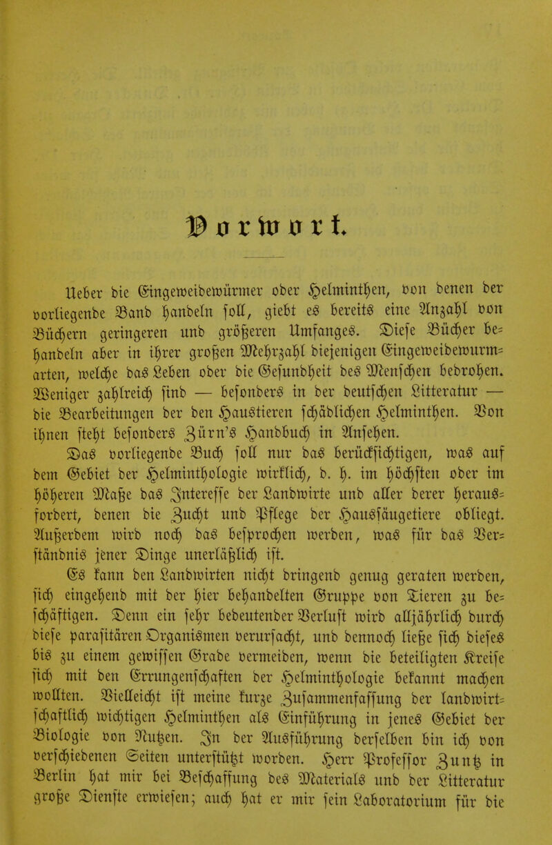 lieber bie (Singetoeiberoürmer ober £eltmnt§en, oon benen ber üortiegenbe Banb §anbeln foll, giebt eS bereit« eine ^tnga^t oon Büchern geringeren unb größeren Umfange«. ®tefe Büd)er be= hanbeln aber in ihrer großen SD^e^r^a^l biejenigen (Singen) eibetourm= arten, welche baS Seben ober bie ©efunbljeit beS ^enfe^en bebrohen. Weniger zahlreich finb — befonberS in ber beutf djen Siiteratur — bie Bearbeitungen ber ben Haustieren fdjäblidjen ^elntintl^en. Bon ihnen ftef)t befonberS £üxn1$ Hanbäudf) in Anfehen. £)aS oorliegenbe Buch foll nur baS berüefftchtigen, waS auf bem ©ebiet ber Helminthologie wirtlich, b. h- im haften ober im Ijöljeren ^Xftaße baS 3>n*ereffe Der Scmbtvirte unb aller berer heraus^ forbert, benen bie Qufyt unb Pflege ber §au«fäugetiere obliegt. Anwerbern wirb nodj baS befprodjen werben, was für baS Ber= ftcmbniS jener £)inge unerläßlich ift. & fann ben Sanbwirten ntcr)t bringenb genug geraten werben, fid) eingeljenb mit ber Ijier beljanbelten ©ru^jje oon Bieren gu be= fertigen. $)enn ein fe^r bebeutenber Berluft wirb aEjährlich bureb; biefe parafttären Organismen oerurfacht, unb bennodj ließe fi<$ biefe« bis gu einem gewiffen ©rabe oermeiben, wenn bie beteiligten Greife fiel) mit ben (Smmgenfdjaften ber Helminthologie be!annt machen wollten. Vielleicht ift meine !urje ^ufammenfaffung ber tanbwirt= fchaftüch wichtigen Helminthen als Einführung in jene« (gebiet ber Biologie »on S^ufeen. 3n ber Ausführung berfelben bin ich bon oerfchiebenen (Betten unterftüfct worben. Herr ^rofeffor 3un£ in Berlin hat mir bei Befchaffung beS Materials unb ber £itteratur große Sienfte erwiefen; auch hat er mir fein Saboratorium für bie