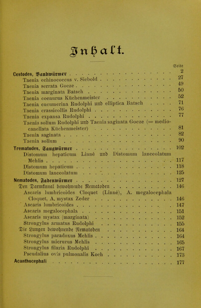 (Seite 9 Cestodes, *Battbtoütrocr Taenia eehinococcus v. Siebold Taenia serrata Goeze Taenia marginata Batsch 5^ Taenia coenurus Küchenmeister 52 Taenia cucumerina Rudolphi unb elliptica Batsch .... 71 Taenia crassicollis Rudolphi 76 Taenia expansa Rudolphi 77 Taenia solium Rudolphi unb Taenia saginata Goeze (= medio- canellata Küchenmeister) 81 Taenia saginata 82 Taenia solium 90 Trematodes, 8attgtoütmes 102 Distomum hepaticum Linne unb Distomum lanceolatum Mehlis .117 Distomum hepaticum 118 Distomum lanceolatum ... 125 Nematodes, ffcbentomtmet 127 S)en ©armfanal betoofjnenbe SRematobeu 146 Ascaris lumhricoides Cloquet (Linne), A. megalocephala Cloquet, A. mystax Zeder 146 Ascaris lumbricoides . 147 Ascaris megalocephala 151 Ascaris mystax (marginata) 152 Strongylus armatus Rudolphi 155 ®ie Snngen betooJutenbe ^ematoben 164 Strongylus paradoxus Mehlis 164 Strongylus micrurus Mehlis . 165 Strongylus filaria Rudolphi 167 Pseudalius ovis pulmonalis Koch 173 Acanthocephali 177
