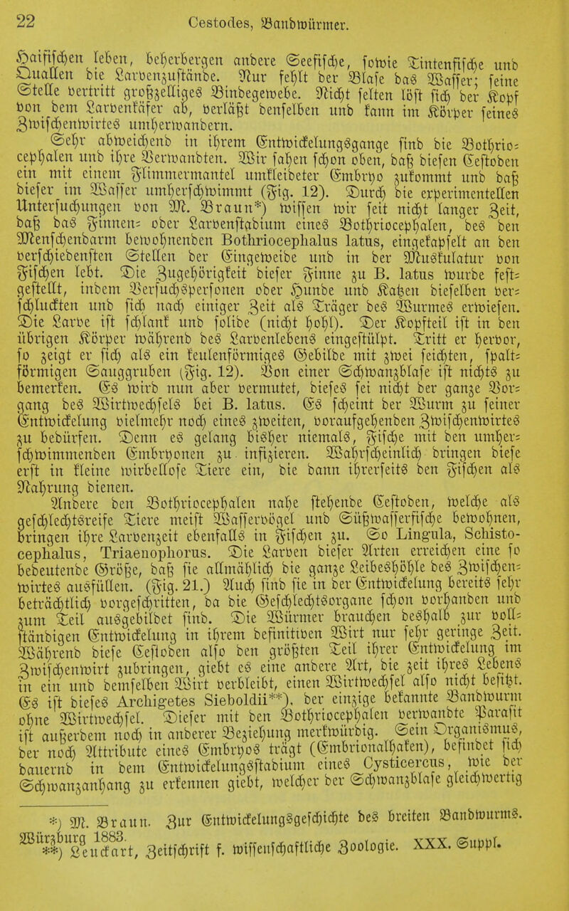 ©atnföen leben, Beherbergen anbere ©eefifd)e, foroie Stmtenftfd&e unb Quallen bie Sarbenguftänbe. ^ur fet>It ber 33lafe ba« Sßaffer feine ©teile bertritt grofeelliae« SBinbegewebe. SRic^t feiten löft ft* ber kotf bon bem Sarbenfäfer ab, »erlägt benfelben nnb fetnn im Äörber feine« gmifdfyenroirte« umfyennanbern. ©ein- abmeid)enb in ifyrem (SnttotdfelungSgange finb bte 93ottyrio= cebralen unb itjre SBermanbten. 9ötr fafjen fc^on oben, ba§ biefen Gehoben ein mit einem gltmmermcmtet umtTeibeter (Smbrtjo gufommt unb ba£ btefer tm SBaffcr um^erfd&toimmt (gig. 12). £)urd) bie erberimentellen Unterfud)una,en bon ©raun*) roiffen mir feit nid^t langer geit, baß ba« ginnen; ober Sarbenftabium eine« iöotfyriocebfyalen, be« ben 9ttenfd)enbarm beroolmenben Bothrioceplialus latus, eingerabfelt an ben berfdjiebenften ©teilen ber (gingeroeibe unb in ber SDtofnlatur bon giften lebt. £)ie Sugeljörigfeit biefer ginne m B. latus mürbe feft= geftetlt, inbem $erfud)«berfonen ober §unbe unb ßafcen biefelben ber= fdjludten unb fieb nadj einiger geit al« Präger be« äöurme« erroiefen. 3)te Sarbe ift fdjlanf unb folibe (nidjt l)of)l). £)er föobfteil i(t in ben übrigen Körper roäfnenb be« Sarbenleben« eingeftülbt. Stritt er f)erbor, fo geigt er fidj al« ein feulenförmige« ©ebilbe mit groei feilten, fbalt; förmigen ©auggruben ^gig. 12). SSon einer ©d)roangbtafe ift ntdjtS m bemerken. (58 roirb nun aber bermutet, biefe« fei ntdjt ber gange 2)or= aetng be« 2Birtmed)fel« bei B. latus. ($« fc^eint ber SBurm gu feiner femtroidelung bielmef)r nod) eine« gweiten, boraufgefjenben 3nnfd)enroirte« gu bebürfen. £)enn e« gelang bt«f)er niemal«, gifd)e mit ben untrer« fc^roimmenben (Smbrtyonen gu infizieren. 2Bar)rfct)eintid) bringen biefe erft in flehte uürbeltofe stiere ein, bie bann iljrerfeit« ben gifd>en al« üftafjrung bienen. Rubere ben SBotb/riocebljalen nafye fter)enbe (Seftoben, toeldje al« aefd)led)t«reife £iere meift SBafferböcjel unb ©üßmafferfiferje beroobmen, bringen iljre Sarbengeit ebenfall« in gifdjen gu. ©o Lingula, Schisto- cephalus, Triaenopliorus. £)ie Sarben biefer Birten erreichen eine fo bebeutenbe ©röfee, bafe fie allmäl)lid) bie gange Seibe«l)öb,le be« 3totf$en= mirte« au«füUen. (gig. 21.) 2lud) finb fie in ber (Sritmudetung bereit« fet)r beträd)tlid) borgefdjritten, ba bie ©efd)lecb,t«organe fcf,on borbanben unb mm £eil au«gebilbet finb. SMe SBürmer brausen be«b,alb gur boU= ftänbiqen (gntmiefetung in if)rem befinittben SOBirt nur fel)r geringe Bett. Söäbrenb biefe (Sefioben alfo ben größten £eil tyrer (Snttotcfehmg im ^mifebenroirt jubringen, giebt e« eine anbere 2lrt, bie geit ifyre« Seben« m ein unb bemfelbeu SEBirt berbleibt, einen 3Btrttoed&fel alfo mfit beflißt. (£« ift biefe« Arcliigetes Sieboldii**), ber einige befannte SBanbtourm obne 2Birtmed)fel. SDtefer mit ben &otb,rio cebralen bertoanbte ^arajit ift au&erbem nod) in emberer Segie^ung merfmürbtg. ©ein Drgam«mue, ber noeb Attribute eine« (gmbrbo« trägt ((Smbnonall)afen), befinbct fid) bauernb in bem (Sntboicfelung«ftabium eine« Cysticercus roie ber ©d>roan5anr,ang m erfennen giebt, melier ber ©d)tranSblafe gteid)mertig *) Tl. »rann. 3ur @ntbjidelung§gefa)ic^te be§ breiten öanbtturm». m^uf!vtf 3mm f. »Wimm* s»^- xxx-emU