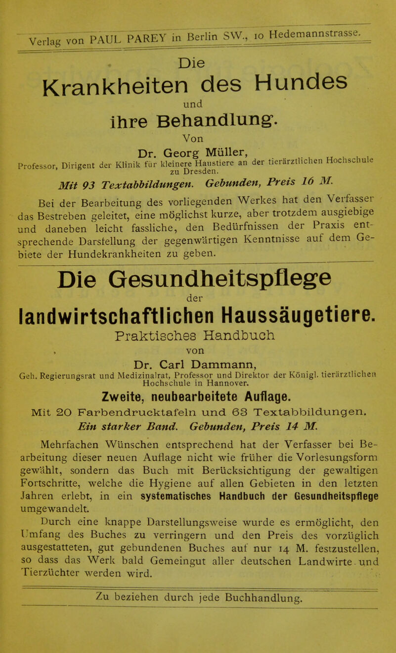 v^far^T^JPAREY in'BerlinsW., io Hedemannstrasse. . Die Krankheiten des Hundes und ihre Behandlung'. Von Dr. Georg Müller, Professor, Dirigent der Klinik für kleinere Haustiere an der tierärztlichen Hochschule zu Dresden. Mit 93 Textabbildungen. Gebunden, Preis 16 M. Bei der Bearbeitung des vorliegenden Werkes hat den Verfasser das Bestreben geleitet, eine möglichst kurze, aber trotzdem ausgiebige und daneben leicht fassliche, den Bedürfnissen der Praxis ent- sprechende Darstellung der gegenwartigen Kenntnisse auf dem Ge- biete der Hundekrankheiten zu geben. Die Gesundheitspflege der landwirtschaftlichen Haussäugetiere. Praktisches Handbuch von Dr. Carl Dammann, Geh. Regierungsrat und Medizinalrat, Professor und Direktor der Königl. tierärztlichen Hochschule in Hannover. Zweite, neubearbeitete Auflage. Mit 20 Farbendrucktafeln und 63 Textabbildungen. Ein starker Band. Gebunden, Preis 14 M. Mehrfachen Wünschen entsprechend hat der Verfasser bei Be- arbeitung dieser neuen Auflage nicht wie früher die Vorlesungsform gewählt, sondern das Buch mit Berücksichtigung der gewaltigen Fortschritte, welche die Hygiene auf allen Gebieten in den letzten Jahren erlebt, in ein systematisches Handbuch der Gesundheitspflege umgewandelt. Durch eine knappe Darstellungsweise wurde es ermöglicht, den Umfang des Buches zu verringern und den Preis des vorzüglich ausgestatteten, gut gebundenen Buches auf nur 14 M. festzustellen, so dass das Werk bald Gemeingut aller deutschen Landwirte. und Tierzüchter werden wird.