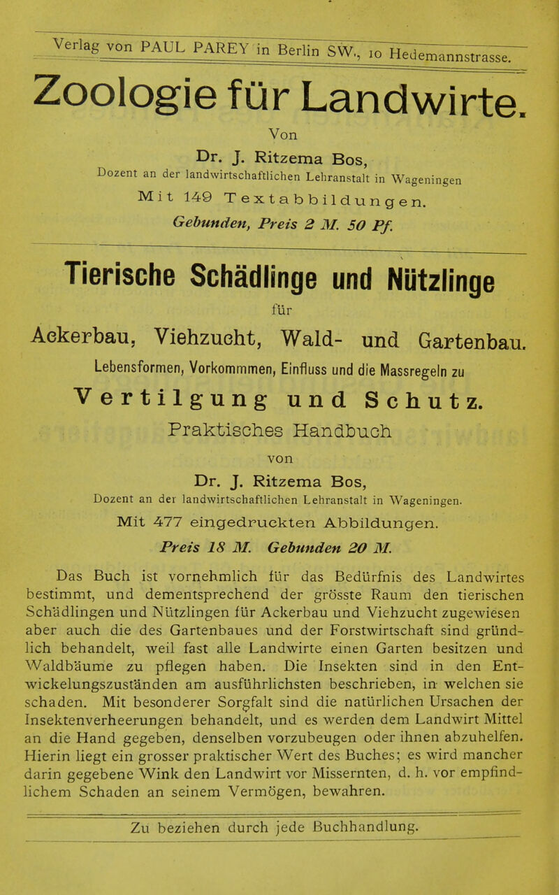 - Ver'ag v°°~PAUL P^^Tb^SW^I^w^^ Zoologie für Landwirte. Von Dr. J. Ritzema Bos, Dozent an der landwirtschaftlichen Lehranstalt in Wageningen Mit 149 Textabbildungen. Gebunden, Preis 2 M. 50 Pf. Tierische Schädlinge und Nützlinge für Ackerbau, Viehzucht, Wald- und Gartenbau. Lebensformen, Vorkommmen, Einfluss und die Massregeln zu Vertilgung und Schutz. Praktisches Handbuch von Dr. J. Ritzema Bos, Dozent an der landwirtschaftlichen Lehranstalt in Wageningen. Mit 477 eingedruckten Abbildungen. Preis 18 M. Gebunden 20 M. Das Buch ist vornehmlich für das Bedürfnis des Landwirtes bestimmt, und dementsprechend der grösste Raum den tierischen Schädlingen und Nützlingen für Ackerbau und Viehzucht zugewiesen aber auch die des Gartenbaues und der Forstwirtschaft sind gründ- lich behandelt, weil fast alle Landwirte einen Garten besitzen und Waldbäume zu pflegen haben. Die Insekten sind in den Ent- wickelungszuständen am ausführlichsten beschrieben, in welchen sie schaden. Mit besonderer Sorgfalt sind die natürlichen Ursachen der Insektenverheerungen behandelt, und es werden dem Landwirt Mittel an die Hand gegeben, denselben vorzubeugen oder ihnen abzuhelfen. Hierin liegt ein grosser praktischer Wert des Buches; es wird mancher darin gegebene Wink den Landwirt vor Missernten, d. h. vor empfind- lichem Schaden an seinem Vermögen, bewahren.