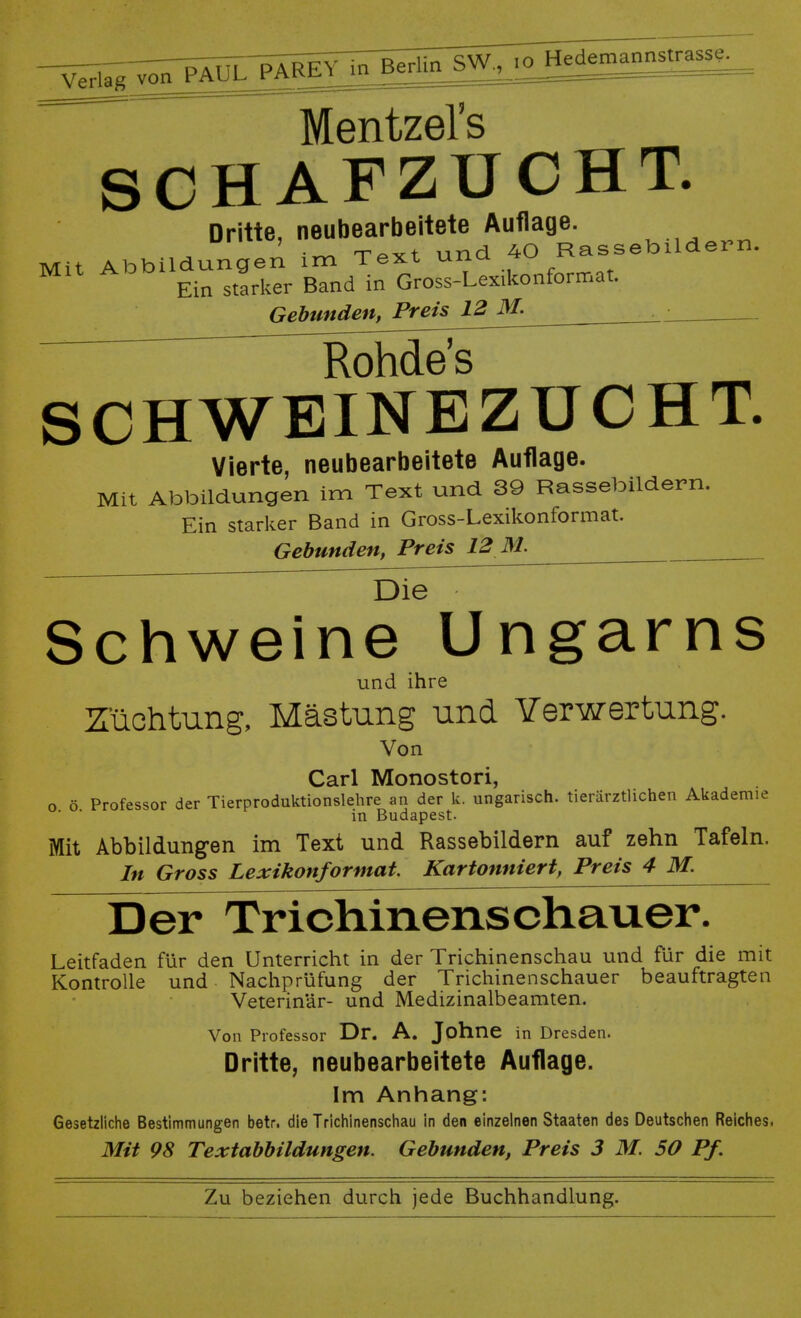 Verlag j^^^J^—  ~ ' -=== ~~~ Mentzel's SCHAFZUCHT. Dritte, neubearbeitete Auflage. • r-nÄV+ und 40 Rassebildern. Mit Abbildungen im Text una *u ri<* Ein starker Band in Gross-Lexikonformat. Gebunden, Preis 12 M. ■ Rohde's CHWEINBZUCHT. Vierte, neubearbeitete Auflage. Mit Abbildungen im Text und 39 Rassebildern. Ein starker Band in Gross-Lexikonformat. Gebunden, Preis 12 M. Die Schweine Ungarns und ihre Züchtung, Mästung und Verwertung. Von Carl Monostori, o ö Professor der Tierproduktionslehre an der k. ungarisch, tierärztlichen Akademie ' * in Budapest. Mit Abbildungen im Text und Rassebildern auf zehn Tafeln. In Gross Lexikonformat. Kartonniert, Preis 4M. Der Trichinenschauer. Leitfaden für den Unterricht in der Trichinenschau und für die mit Kontrolle und Nachprüfung der Trichinenschauer beauftragten Veterinär- und Medizinalbeamten. Von Professor Dr. A. Johne in Dresden. Dritte, neubearbeitete Auflage. Im Anhang: Gesetzliche Bestimmungen betr. die Trichinenschau in den einzelnen Staaten des Deutschen Reiches. Mit 98 Textabbildungen. Gebunden, Preis 3 M. 50 Pf.
