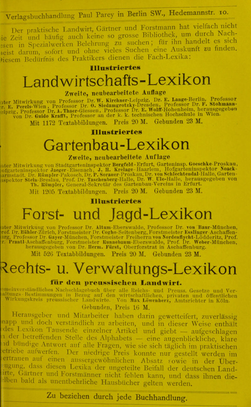  Verlagsbuchbandiiir^ Paul Parey in J^-.m+Brimam**. *6._ ^Der praktische Landwirt, Gärtner und Forstmann hat vielfach nicht ie Zeit und häufig auch keine so grosse Bibliothek um durch Nach- ten in SpeziaKverken Belehrung zu suchen; für ihn handelt es sich leist darum, sofort und ohne vieles Suchen eine Auskunft zu finden, diesem Bedürfnis des Praktikers dienen die Fach-Lexika: Illustriertes Landwirtschafts-Lexikon Zweite, neubearbeitete Auflage »ter Mitwirkung von Professor Dr. W. Kirchner-Leipzig, Dr. E. Lange-Berlin, Professor K Perels-Wien, Professor Dr. 0. Sicdaingrotzky-Dresden, Professor Dr. F. Stohmann- Sprigf Professo^^Drtl. Ser-Giessen, Professor Dr. E.Wolff-Hohenheim, herausgegeben von Dr. Guido Krafft, Professor an der k. k. technischen Hochschule in Wien. Mit 1172 Textabbildungen. Preis 20 M. Gebunden 23 M. Illustriertes Gartenbau-Lexikon Zweite, neubearbeitete Auflage 7 iierausgege) Th. Uüinpler, General-Sekretär des Gartenbau-Vereins in Erfurt. Mit 1205 Textabbildungen. Preis 20 M. Gebunden 23 M. Illustriertes Forst- und Jagd-Lexikon ater Mitwirkung von Professor Dr. Altum-Eberswalde, Professor Dr. von Baur-München, rof. Dr. Bühler-Zürich, Forstmeister Dr. Cogho-Seitenberg, Forstmeister Esslinger-Aschaffen- jrg, Professor Dr. Gayer-München, Forstmeister Freihefrn von Nordenflycht-Lödderitz, Prof. r. Prantl-Aschaffenburg, Forstmeister Kunnebaum-Eberswalde, Prof. Dr. Weber-München, herausgegeben von Dr. Herrn. Fürst, Oberforstrat in Aschaffenburg. Mit 526 Textabbildungen. Preis 20 M. Gebunden 23 M. leehts- u. Verwaltungs-Lexikon für den nreussischen Landwirt. ->meiiivcM\ständ]iclies Nach schlafe buch über alle Keichs- und Preuss. Gesetze und Vor- munds - Bestimmungen in Bezug auf den wirtschaftlichen, privaten und öffentlichen Wirkungskreis preussischer Landwirte. Von Max Löwenher/., Amtsrichter in Köln. «iobunden, Preis IG M. Herausgeber und Mitarbeiter haben darin gewetteifert, zuverlässig napp und doch verständlich zu arbeiten, und in dieser Weise enthält des Lexikon Tausende einzelner Artikel und giebt — aufgeschlagen r der betreffenden Stelle des Alphabets — eine augenblickliche, klare id blindige Antwort auf alle Fragen, wie sie sich täglich im praktischen etnebe aufwerfen. Der niedrige Preis konnte nur gestellt werden im ertrauen auf einen aussergewöhnlichen Absatz sowie in der Über- •ugung, dass diesen Lexika der ungeteilte Beifall der deutschen Land- InT' V??er, und Forstmänner nicht fehlen kann, und dass ihnen die- «:loen bald als unentbehrliche Hausbücher gelten werden