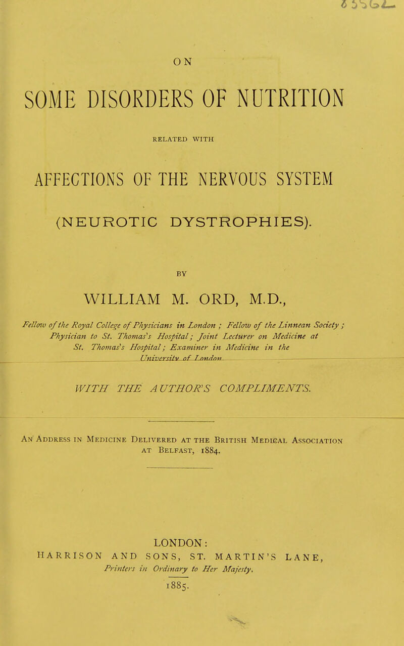 ON SOME DISORDERS OF NUTRITION RELATED WITH AFFECTIONS OF THE NERVOUS SYSTEM (NEUROTIC DYSTROPHIES). BY WILLIAM M. ORD, M.D., Fellmv of the Royal College of Physicians in London ; Fellow of the Linnean Society ; Physician to St. Thomas''s Hospital; Joint Lecturer on Medicine at St. Thomases Hospital; Examiner in Medicine in the __JJni3jexsitu-of-JLoudaii WITH THE AUTHORS COMPLIMENTS. An'Address in Medicine Delivered at the British Medical Association AT Belfast, 1884. LONDON: HARRISON AND SONS, ST. MARTIN'S LANE, Printers in Ordinary to Her Majesty, i887.