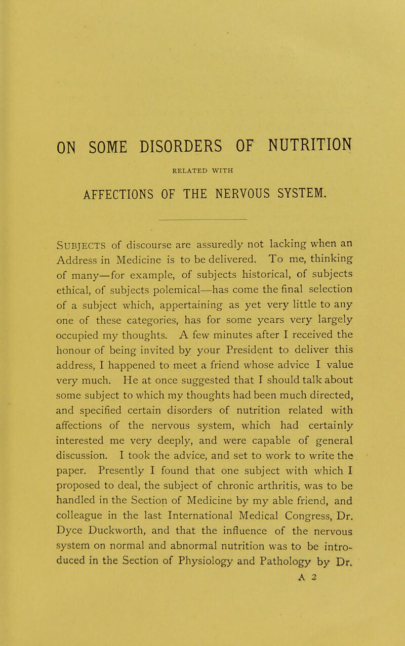 ON SOME DISORDERS OF NUTRITION RELATED WITH AFFECTIONS OF THE NERVOUS SYSTEM. Subjects of discourse are assuredly not lacking when an Address in Medicine is to be delivered. To me, thinking of many—for example, of subjects historical, of subjects ethical, of subjects polemical—has come the final selection of a subject which, appertaining as yet very little to any one of these categories, has for some years very largely occupied my thoughts. A few minutes after I received the honour of being invited by your President to deliver this address, I happened to meet a friend whose advice I value very much. He at once suggested that I should talk about some subject to which my thoughts had been much directed, and specified certain disorders of nutrition related with affections of the nervous system, which had certainly interested me very deeply, and were capable of general discussion. I took the advice, and set to work to write the paper. Presently I found that one subject with which I proposed to deal, the subject of chronic arthritis, was to be handled in the Section of Medicine by my able friend, and colleague in the last International Medical Congress, Dr. Dyce Duckworth, and that the influence of the nervous system on normal and abnormal nutrition was to be intro- duced in the Section of Physiology and Pathology by Dr. A 2