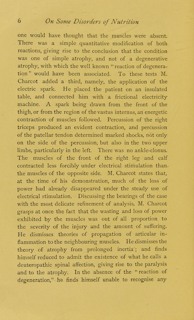 one would have thought that the muscles were absent. There was a simple quantitative modification of both reactions, giving rise to the conclusion that the condition was one of simple atrophy, and not of a degenerative atrophy, with which the well known  reaction of degenera- tion would have been associated. To these tests M. Charcot added a third, namely, the application of the electric spark. He placed the patient on an insulated table, and connected him with a frictional electricity machine. A spark being drawn from the front of the thigh, or from the region of the vastus internus, an energetic contraction of muscles followed. Percussion of the right triceps produced an evident contraction, and percussion of the patellar tendon determined marked shocks, not only on the side of the percussion, but also in the two upper limbs, particularly in the left. There was no ankle-clonus. The muscles of the front of the right leg and calf contracted less forcibly under electrical stimulation than* the muscles of the opposite side. M. Charcot states that, at the time of his demonstration, much of the loss of power had already disappeared under the steady use of electrical stimulation. Discussing the bearings of the case with the most delicate refinement of analysis, M. Charcot grasps at once the fact that the wasting and loss of power exhibited by the muscles was out of all proportion to the severity of the injury and the amount of suffering. He dismisses theories of propagation of articular in- flammation to the neighbouring muscles. He dismisses the theory of atrophy from prolonged inertia; and finds himself reduced to admit the existence of what he calls a deuteropathic spinal affection, giving rise to the paralysis and to the atrophy. In the absence of the  reaction of degeneration, he finds himself unable to recognise any