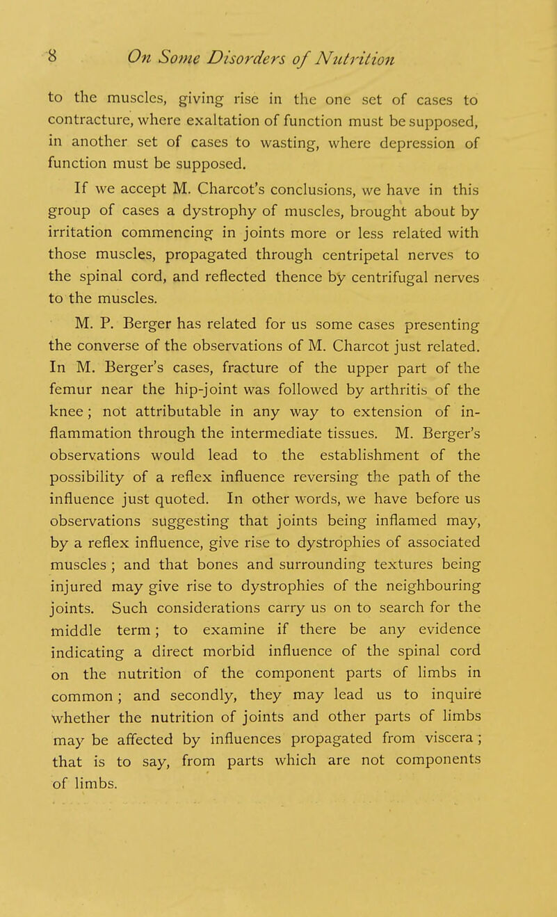 to the muscles, giving rise in the one set of cases to contracture, where exaltation of function must be supposed, in another set of cases to wasting, where depression of function must be supposed. If we accept M. Charcot's conclusions, we have in this group of cases a dystrophy of muscles, brought about by irritation commencing in joints more or less related with those muscles, propagated through centripetal nerves to the spinal cord, and reflected thence by centrifugal nerves to the muscles. M. P. Berger has related for us some cases presenting the converse of the observations of M. Charcot just related. In M. Berger's cases, fracture of the upper part of the femur near the hip-joint was followed by arthritis of the knee; not attributable in any way to extension of in- flammation through the intermediate tissues. M. Berger's observations would lead to the establishment of the possibility of a reflex influence reversing the path of the influence just quoted. In other words, we have before us observations suggesting that joints being inflamed may, by a reflex influence, give rise to dystrophies of associated muscles ; and that bones and surrounding textures being injured may give rise to dystrophies of the neighbouring joints. Such considerations carry us on to search for the middle term; to examine if there be any evidence indicating a direct morbid influence of the spinal cord on the nutrition of the component parts of limbs in common; and secondly, they may lead us to inquire whether the nutrition of joints and other parts of limbs may be affected by influences propagated from viscera ; that is to say, from parts which are not components of limbs.