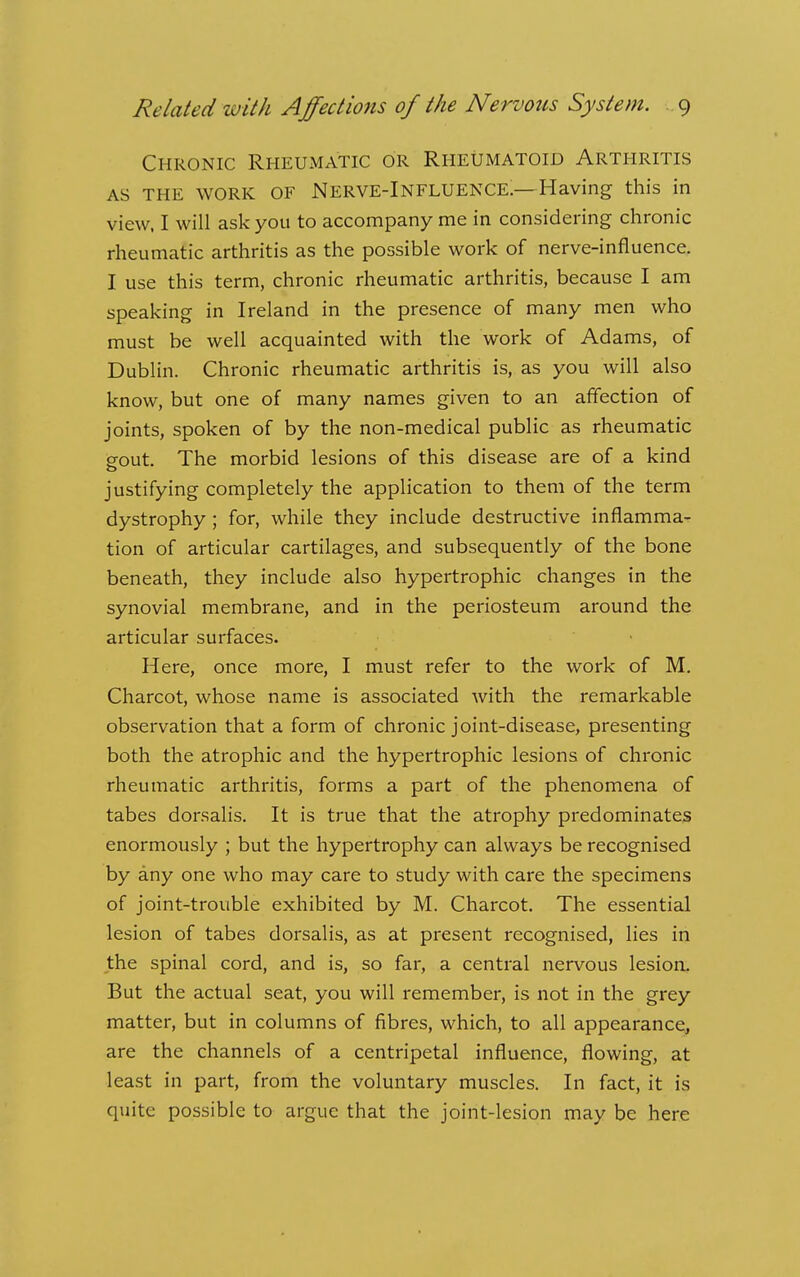 Chronic Rheumatic or Rheumatoid Arthritis AS the work of Nerve-Influence.—Having this in view. I will ask you to accompany me in considering chronic rheumatic arthritis as the possible work of nerve-influence. I use this term, chronic rheumatic arthritis, because I am speaking in Ireland in the presence of many men who must be well acquainted with the work of Adams, of Dublin. Chronic rheumatic arthritis is, as you will also know, but one of many names given to an affection of joints, spoken of by the non-medical public as rheumatic Srout. The morbid lesions of this disease are of a kind o justifying completely the application to them of the term dystrophy ; for, while they include destructive inflamma- tion of articular cartilages, and subsequently of the bone beneath, they include also hypertrophic changes in the synovial membrane, and in the periosteum around the articular surfaces. Here, once more, I must refer to the work of M. Charcot, whose name is associated with the remarkable observation that a form of chronic joint-disease, presenting both the atrophic and the hypertrophic lesions of chronic rheumatic arthritis, forms a part of the phenomena of tabes dorsalis. It is true that the atrophy predominates enormously ; but the hypertrophy can always be recognised by any one who may care to study with care the specimens of joint-trouble exhibited by M. Charcot. The essential lesion of tabes dorsalis, as at present recognised, lies in the spinal cord, and is, so far, a central nervous lesiort But the actual seat, you will remember, is not in the grey matter, but in columns of fibres, which, to all appearance, are the channels of a centripetal influence, flowing, at least in part, from the voluntary muscles. In fact, it is quite possible to argue that the joint-lesion may be here