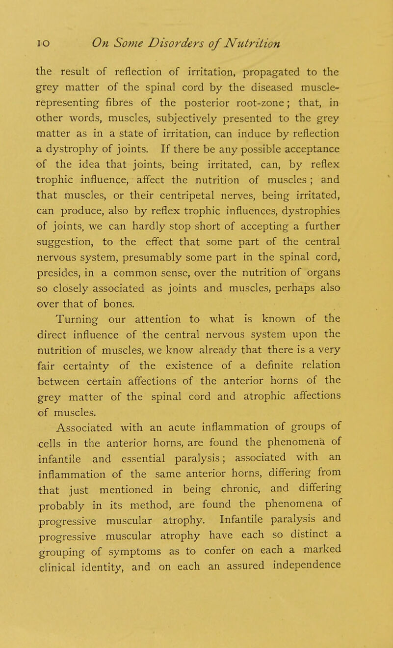 the result of reflection of irritation, propagated to the grey matter of the spinal cord by the diseased muscle- representing fibres of the posterior root-zone; that, in other words, muscles, subjectively presented to the grey matter as in a state of irritation, can induce by reflection a dystrophy of joints. If there be any possible acceptance of the idea that joints, being irritated, can, by reflex trophic influence, afifect the nutrition of muscles; and that muscles, or their centripetal nerves, being irritated, can produce, also by reflex trophic influences, dystrophies of joints, we can hardly stop short of accepting a further suggestion, to the effect that some part of the central nervous system, presumably some part in the spinal cord, presides, in a common sense, over the nutrition of organs so closely associated as joints and muscles, perhaps also over that of bones. Turning our attention to what is known of the direct influence of the central nervous system upon the nutrition of muscles, we know already that there is a very fair certainty of the existence of a definite relation between certain affections of the anterior horns of the grey matter of the spinal cord and atrophic affections of muscles. Associated with an acute inflammation of groups of cells in the anterior horns, are found the phenomena of infantile and essential paralysis; associated with an inflammation of the same anterior horns, differing from that just mentioned in being chronic, and differing probably in its method, are found the phenomena of progressive muscular atrophy. Infantile paralysis and progressive muscular atrophy have each so distinct a grouping of symptoms as to confer on each a marked clinical identity, and on each an assured independence