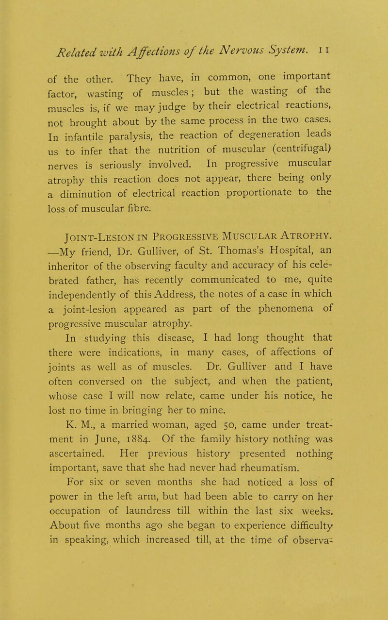 of the other. They have, in common, one important factor, wasting of muscles; but the wasting of the muscles is, if we may judge by their electrical reactions, not brought about by the same process in the two cases. In infantile paralysis, the reaction of degeneration leads us to infer that the nutrition of muscular (centrifugal) nerves is seriously involved. In progressive muscular atrophy this reaction does not appear, there being only a diminution of electrical reaction proportionate to the loss of muscular fibre. Joint-Lesion in Progressive Muscular Atrophy. —My friend. Dr. Gulliver, of St. Thomas's Hospital, an inheritor of the observing faculty and accuracy of his cele- brated father, has recently communicated to me, quite independently of this Address, the notes of a case in which a joint-lesion appeared as part of the phenomena of progressive muscular atrophy. In studying this disease, I had long thought that there were indications, in many cases, of affections of joints as well as of muscles. Dr. Gulliver and I have often conversed on the subject, and when the patient, whose case I will now relate, came under his notice, he lost no time in bringing her to mine. K. M., a married woman, aged 50, came under treat- ment in June, 1884. Of the family history nothing was ascertained. Her previous history presented nothing important, save that she had never had rheumatism. For six or seven months she had noticed a loss of power in the left arm, but had been able to carry on her occupation of laundress till within the last six weeks. About five months ago she began to experience difficulty in speaking, which increased till, at the time of observa-